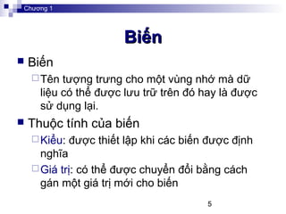 5
BiếnBiến
 Biến
Tên tượng trưng cho một vùng nhớ mà dữ
liệu có thể được lưu trữ trên đó hay là được
sử dụng lại.
 Thuộc tính của biến
Kiểu: được thiết lập khi các biến được định
nghĩa
Giá trị: có thể được chuyển đổi bằng cách
gán một giá trị mới cho biến
Chương 1
 