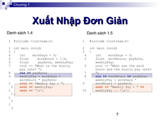 7
Xuất Nhập Đơn GiảnXuất Nhập Đơn Giản
1
2
3
4
5
6
7
8
9
1
0
1
1
1
2
1
3
#include <iostream.h>
int main (void)
{
int workDays = 5;
float workHours = 7.5;
float payRate, weeklyPay;
cout << "What is the hourly
pay rate? ";
cin >> payRate;
weeklyPay = workDays *
workHours * payRate;
cout << "Weekly Pay = ";
cout << weeklyPay;
cout << 'n';
}
Chương 1
Danh sách 1.4 Danh sách 1.5
1
2
3
4
5
6
7
8
9
10
#include <iostream.h>
int main (void)
{
int workDays = 5;
float workHours, payRate,
weeklyPay;
cout << "What are the work
hours and the hourly pay rate?
";
cin >> workHours >> payRate;
weeklyPay = workDays *
workHours * payRate;
cout << "Weekly Pay = " <<
weeklyPay << 'n';
}
 