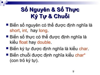 9
Số Nguyên & Số ThựcSố Nguyên & Số Thực
Ký Tự & ChuỗiKý Tự & Chuỗi
 Biến số nguyên có thể được định nghĩa là
short, int, hay long.
 Biến số thực có thể được định nghĩa là
kiểu float hay double.
 Biến ký tự được định nghĩa là kiểu char.
 Biến chuỗi được định nghĩa kiểu char*
(con trỏ ký tự).
 
