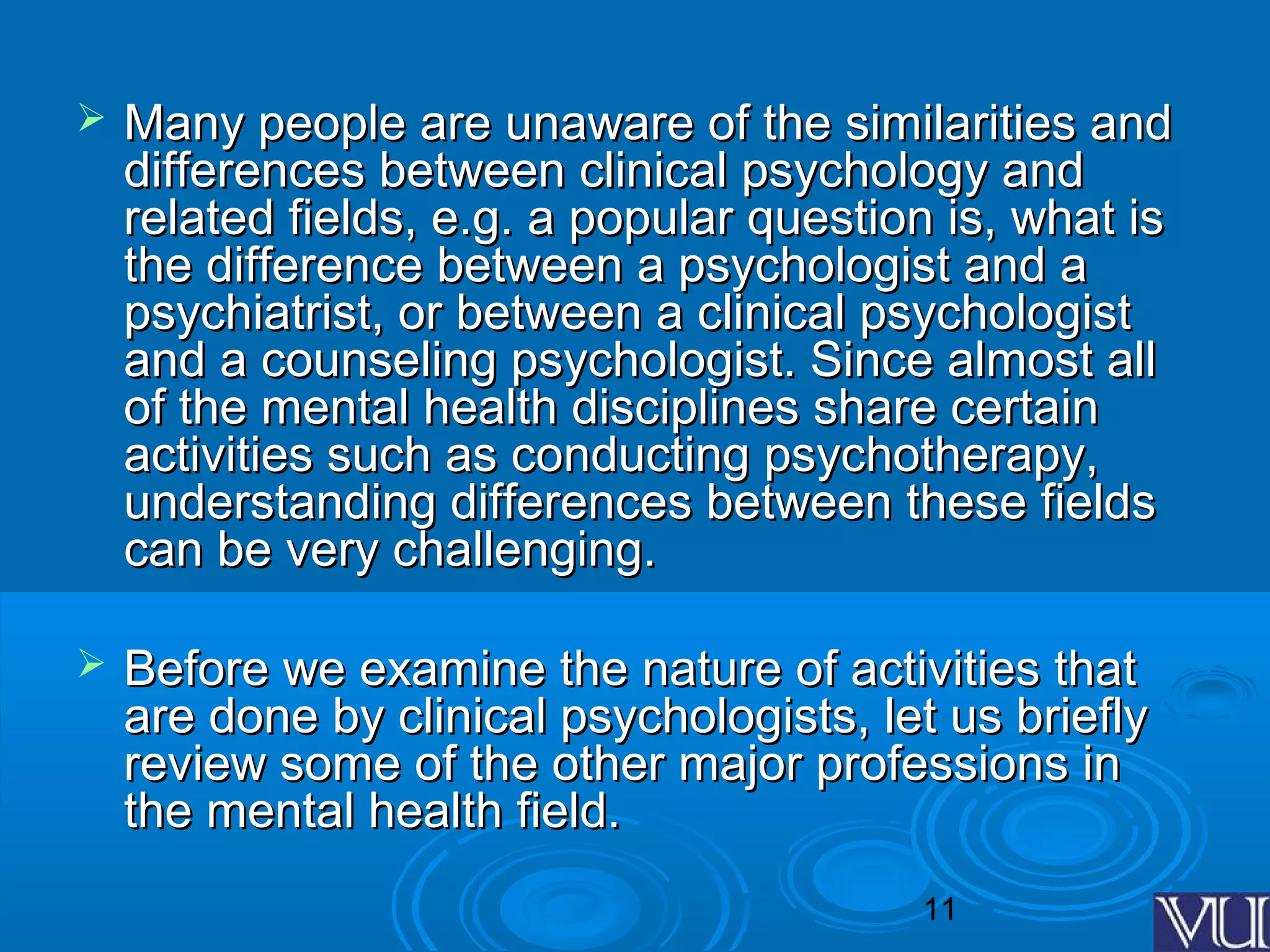 11
 Many people are unaware of the similarities andMany people are unaware of the similarities and
differences between clinical psychology anddifferences between clinical psychology and
related fields, e.g. a popular question is, what isrelated fields, e.g. a popular question is, what is
the difference between a psychologist and athe difference between a psychologist and a
psychiatrist, or between a clinical psychologistpsychiatrist, or between a clinical psychologist
and a counseling psychologist. Since almost alland a counseling psychologist. Since almost all
of the mental health disciplines share certainof the mental health disciplines share certain
activities such as conducting psychotherapy,activities such as conducting psychotherapy,
understanding differences between these fieldsunderstanding differences between these fields
can be very challenging.can be very challenging.
 Before we examine the nature of activities thatBefore we examine the nature of activities that
are done by clinical psychologists, let us brieflyare done by clinical psychologists, let us briefly
review some of the other major professions inreview some of the other major professions in
the mental health field.the mental health field.
 