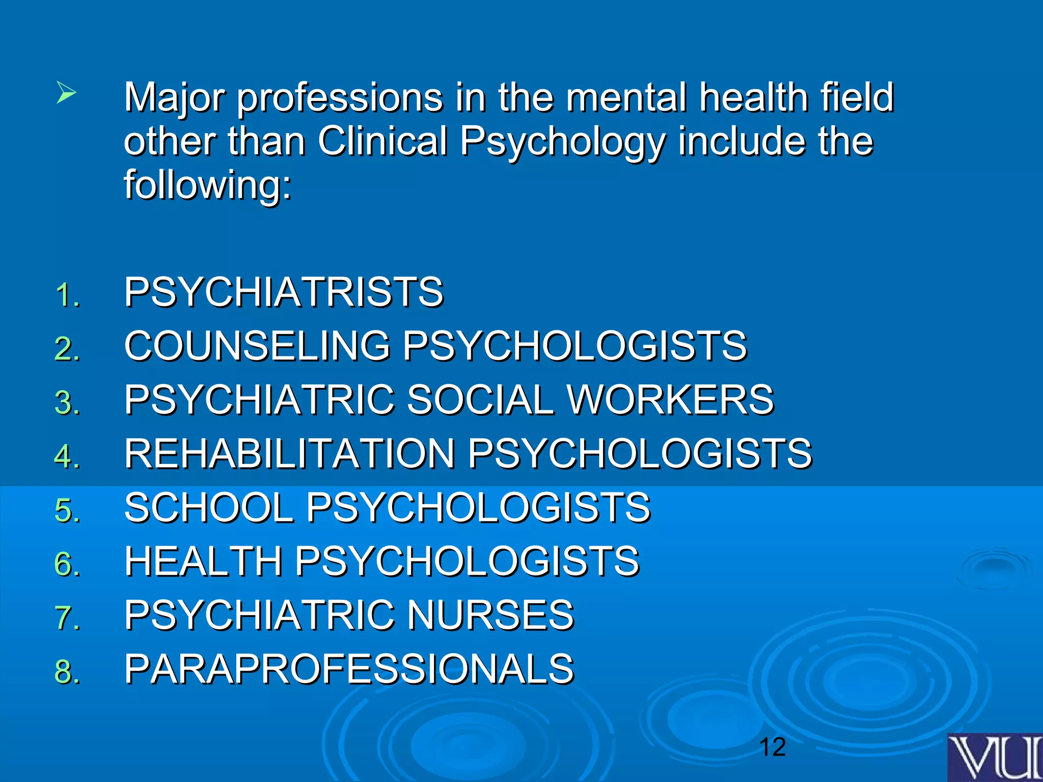 12
 Major professions in the mental health fieldMajor professions in the mental health field
other than Clinical Psychology include theother than Clinical Psychology include the
following:following:
1.1. PSYCHIATRISTSPSYCHIATRISTS
2.2. COUNSELING PSYCHOLOGISTSCOUNSELING PSYCHOLOGISTS
3.3. PSYCHIATRIC SOCIAL WORKERSPSYCHIATRIC SOCIAL WORKERS
4.4. REHABILITATION PSYCHOLOGISTSREHABILITATION PSYCHOLOGISTS
5.5. SCHOOL PSYCHOLOGISTSSCHOOL PSYCHOLOGISTS
6.6. HEALTH PSYCHOLOGISTSHEALTH PSYCHOLOGISTS
7.7. PSYCHIATRIC NURSESPSYCHIATRIC NURSES
8.8. PARAPROFESSIONALSPARAPROFESSIONALS
 