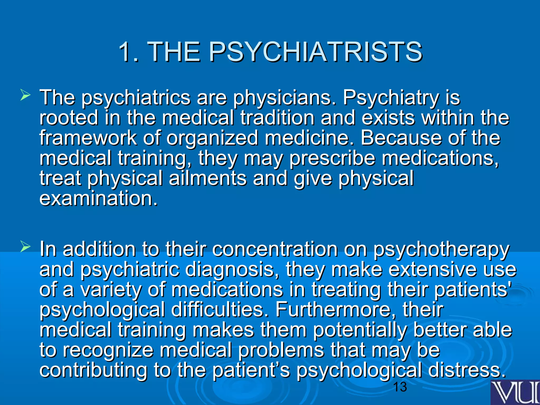 13
1. THE PSYCHIATRISTS1. THE PSYCHIATRISTS
 The psychiatrics are physicians. Psychiatry isThe psychiatrics are physicians. Psychiatry is
rooted in the medical tradition and exists within therooted in the medical tradition and exists within the
framework of organized medicine. Because of theframework of organized medicine. Because of the
medical training, they may prescribe medications,medical training, they may prescribe medications,
treat physical ailments and give physicaltreat physical ailments and give physical
examination.examination.
 In addition to their concentration on psychotherapyIn addition to their concentration on psychotherapy
and psychiatric diagnosis, they make extensive useand psychiatric diagnosis, they make extensive use
of a variety of medications in treating their patients'of a variety of medications in treating their patients'
psychological difficulties. Furthermore, theirpsychological difficulties. Furthermore, their
medical training makes them potentially better ablemedical training makes them potentially better able
to recognize medical problems that may beto recognize medical problems that may be
contributing to the patient’s psychological distress.contributing to the patient’s psychological distress.
 