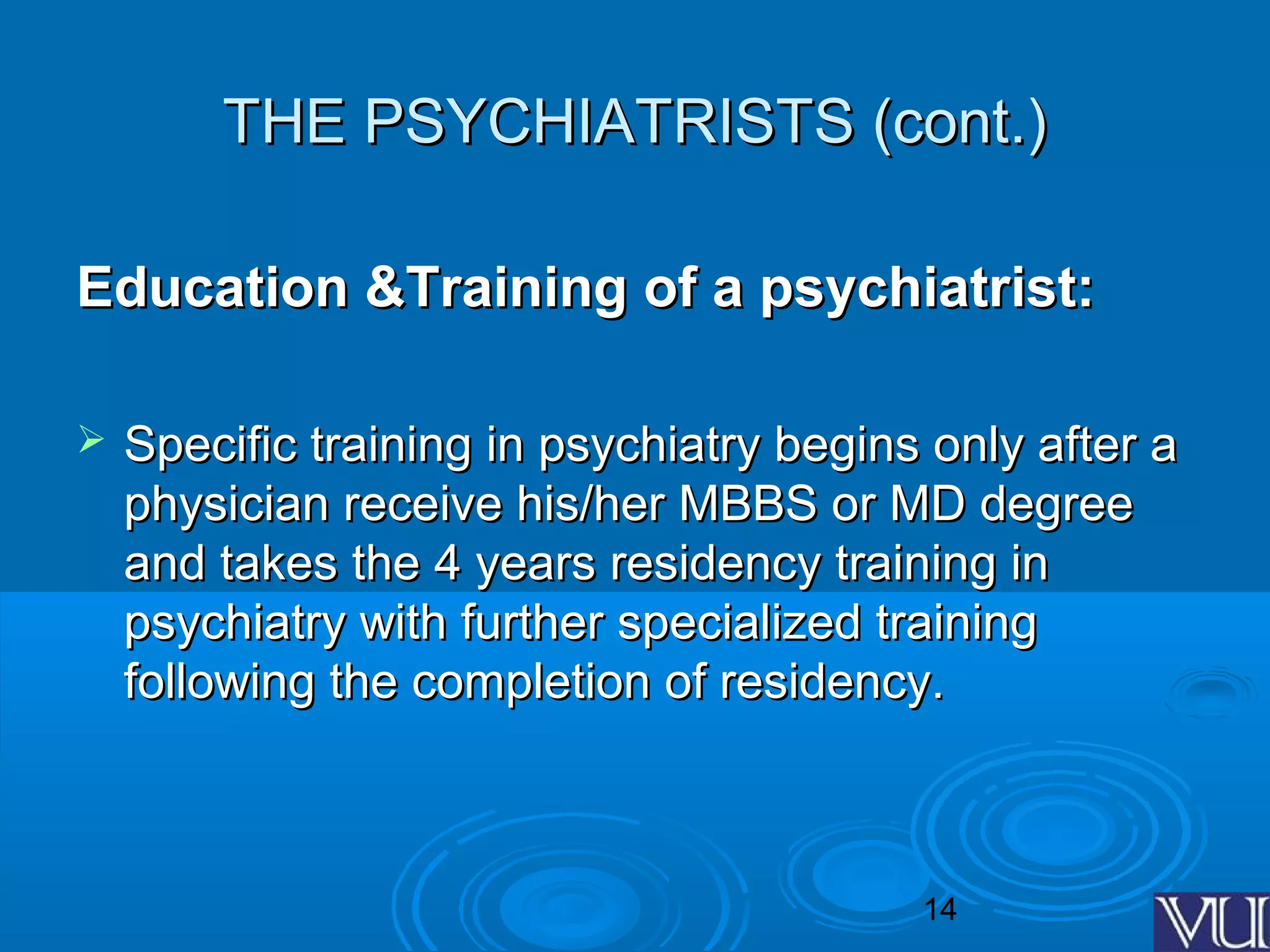 14
THE PSYCHIATRISTS (cont.)THE PSYCHIATRISTS (cont.)
Education &Training of a psychiatrist:Education &Training of a psychiatrist:
 Specific training in psychiatry begins only after aSpecific training in psychiatry begins only after a
physician receive his/her MBBS or MD degreephysician receive his/her MBBS or MD degree
and takes the 4 years residency training inand takes the 4 years residency training in
psychiatry with further specialized trainingpsychiatry with further specialized training
following the completion of residency.following the completion of residency.
 
