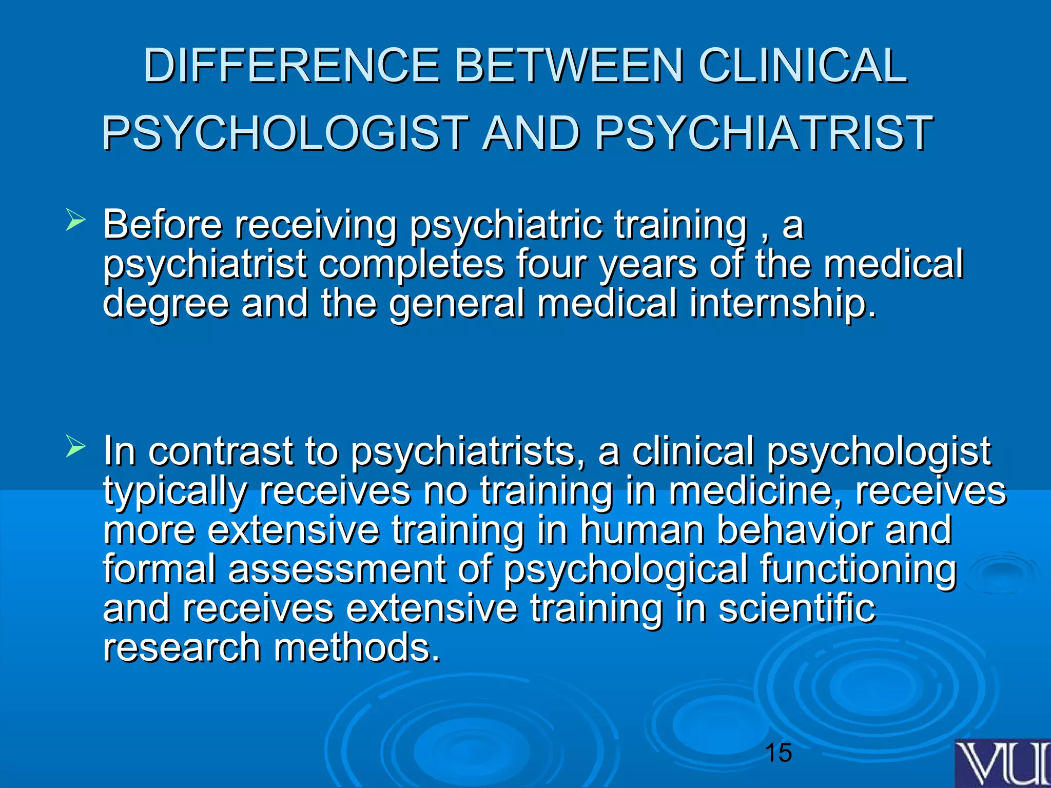 15
DIFFERENCE BETWEEN CLINICALDIFFERENCE BETWEEN CLINICAL
PSYCHOLOGIST AND PSYCHIATRISTPSYCHOLOGIST AND PSYCHIATRIST
 Before receiving psychiatric training , aBefore receiving psychiatric training , a
psychiatrist completes four years of the medicalpsychiatrist completes four years of the medical
degree and the general medical internship.degree and the general medical internship.
 In contrast to psychiatrists, a clinical psychologistIn contrast to psychiatrists, a clinical psychologist
typically receives no training in medicine, receivestypically receives no training in medicine, receives
more extensive training in human behavior andmore extensive training in human behavior and
formal assessment of psychological functioningformal assessment of psychological functioning
and receives extensive training in scientificand receives extensive training in scientific
research methods.research methods.
 