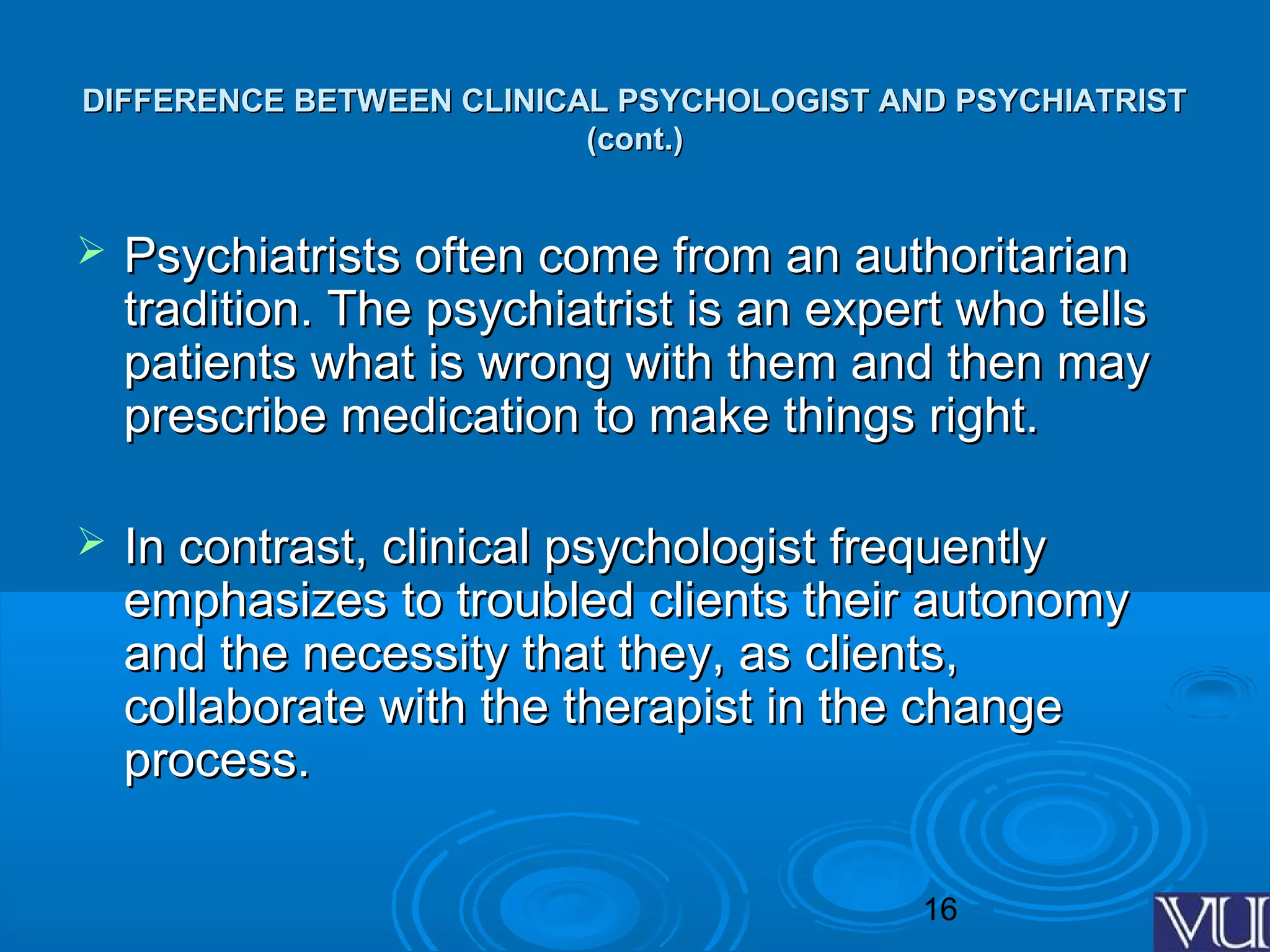 16
DIFFERENCE BETWEEN CLINICAL PSYCHOLOGIST AND PSYCHIATRISTDIFFERENCE BETWEEN CLINICAL PSYCHOLOGIST AND PSYCHIATRIST
(cont.)(cont.)
 Psychiatrists often come from an authoritarianPsychiatrists often come from an authoritarian
tradition. The psychiatrist is an expert who tellstradition. The psychiatrist is an expert who tells
patients what is wrong with them and then maypatients what is wrong with them and then may
prescribe medication to make things right.prescribe medication to make things right.
 In contrast, clinical psychologist frequentlyIn contrast, clinical psychologist frequently
emphasizes to troubled clients their autonomyemphasizes to troubled clients their autonomy
and the necessity that they, as clients,and the necessity that they, as clients,
collaborate with the therapist in the changecollaborate with the therapist in the change
process.process.
 