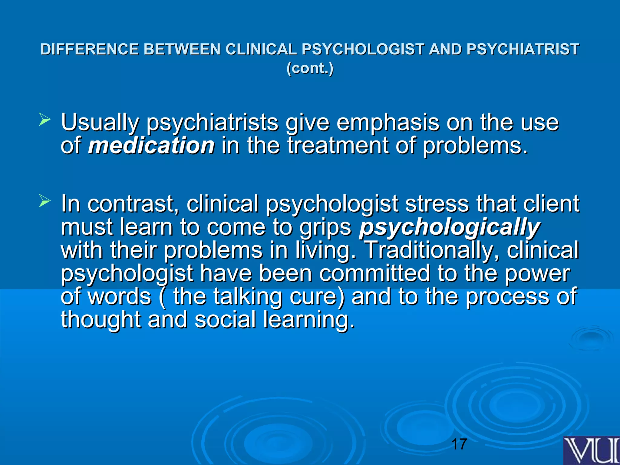 17
DIFFERENCE BETWEEN CLINICAL PSYCHOLOGIST AND PSYCHIATRISTDIFFERENCE BETWEEN CLINICAL PSYCHOLOGIST AND PSYCHIATRIST
(cont.)(cont.)
 Usually psychiatrists give emphasis on the useUsually psychiatrists give emphasis on the use
ofof medicationmedication in the treatment of problems.in the treatment of problems.
 In contrast, clinical psychologist stress that clientIn contrast, clinical psychologist stress that client
must learn to come to gripsmust learn to come to grips psychologicallypsychologically
with their problems in living. Traditionally, clinicalwith their problems in living. Traditionally, clinical
psychologist have been committed to the powerpsychologist have been committed to the power
of words ( the talking cure) and to the process ofof words ( the talking cure) and to the process of
thought and social learning.thought and social learning.
 