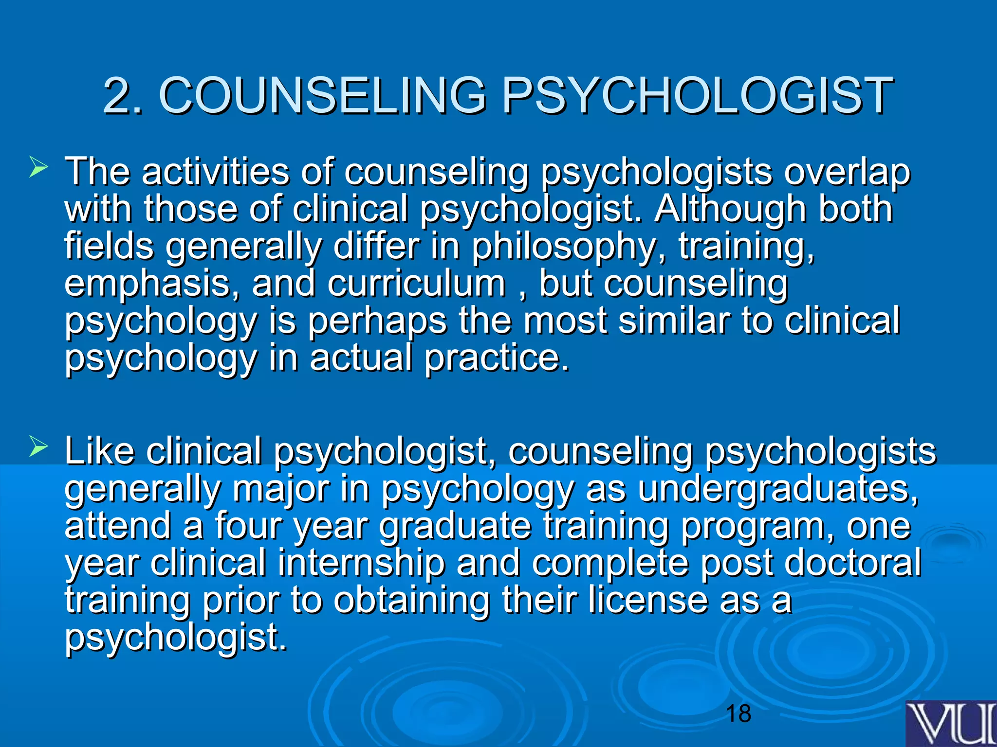 18
2. COUNSELING PSYCHOLOGIST2. COUNSELING PSYCHOLOGIST
 The activities of counseling psychologists overlapThe activities of counseling psychologists overlap
with those of clinical psychologist. Although bothwith those of clinical psychologist. Although both
fields generally differ in philosophy, training,fields generally differ in philosophy, training,
emphasis, and curriculum , but counselingemphasis, and curriculum , but counseling
psychology is perhaps the most similar to clinicalpsychology is perhaps the most similar to clinical
psychology in actual practice.psychology in actual practice.
 Like clinical psychologist, counseling psychologistsLike clinical psychologist, counseling psychologists
generally major in psychology as undergraduates,generally major in psychology as undergraduates,
attend a four year graduate training program, oneattend a four year graduate training program, one
year clinical internship and complete post doctoralyear clinical internship and complete post doctoral
training prior to obtaining their license as atraining prior to obtaining their license as a
psychologist.psychologist.
 