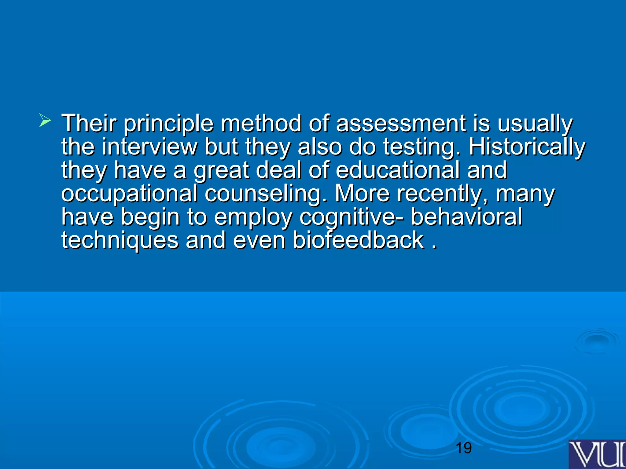 19
 Their principle method of assessment is usuallyTheir principle method of assessment is usually
the interview but they also do testing. Historicallythe interview but they also do testing. Historically
they have a great deal of educational andthey have a great deal of educational and
occupational counseling. More recently, manyoccupational counseling. More recently, many
have begin to employ cognitive- behavioralhave begin to employ cognitive- behavioral
techniques and even biofeedback .techniques and even biofeedback .
 