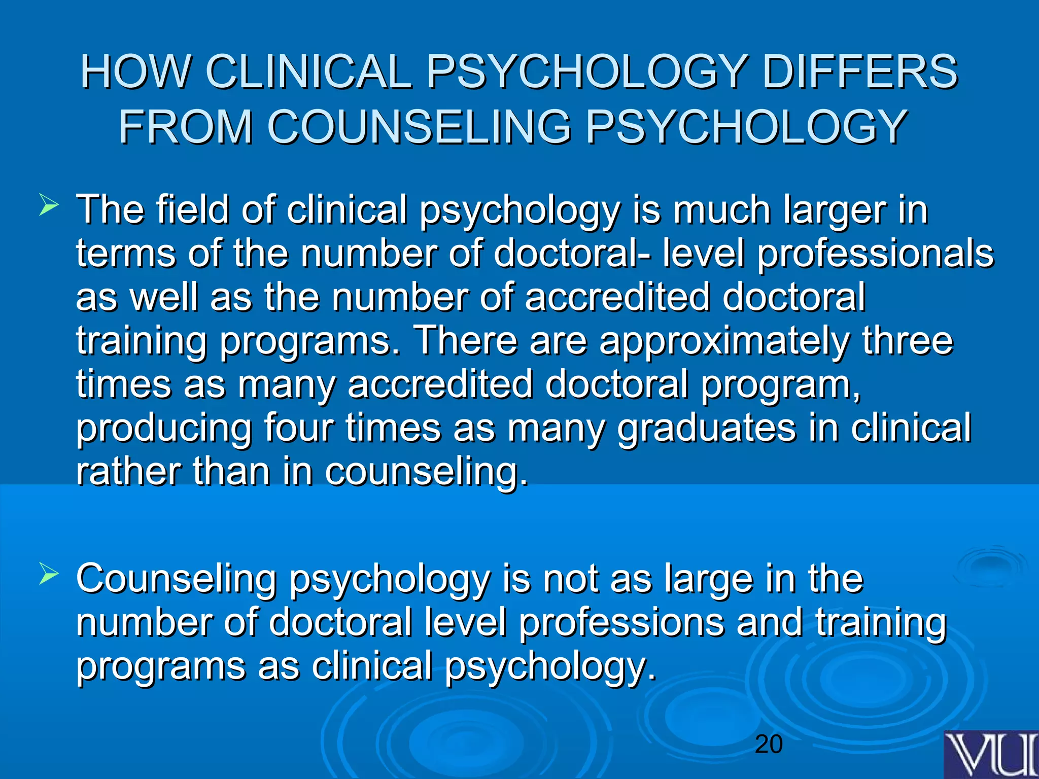 20
HOW CLINICAL PSYCHOLOGY DIFFERSHOW CLINICAL PSYCHOLOGY DIFFERS
FROM COUNSELING PSYCHOLOGYFROM COUNSELING PSYCHOLOGY
 The field of clinical psychology is much larger inThe field of clinical psychology is much larger in
terms of the number of doctoral- level professionalsterms of the number of doctoral- level professionals
as well as the number of accredited doctoralas well as the number of accredited doctoral
training programs. There are approximately threetraining programs. There are approximately three
times as many accredited doctoral program,times as many accredited doctoral program,
producing four times as many graduates in clinicalproducing four times as many graduates in clinical
rather than in counseling.rather than in counseling.
 Counseling psychology is not as large in theCounseling psychology is not as large in the
number of doctoral level professions and trainingnumber of doctoral level professions and training
programs as clinical psychology.programs as clinical psychology.
 