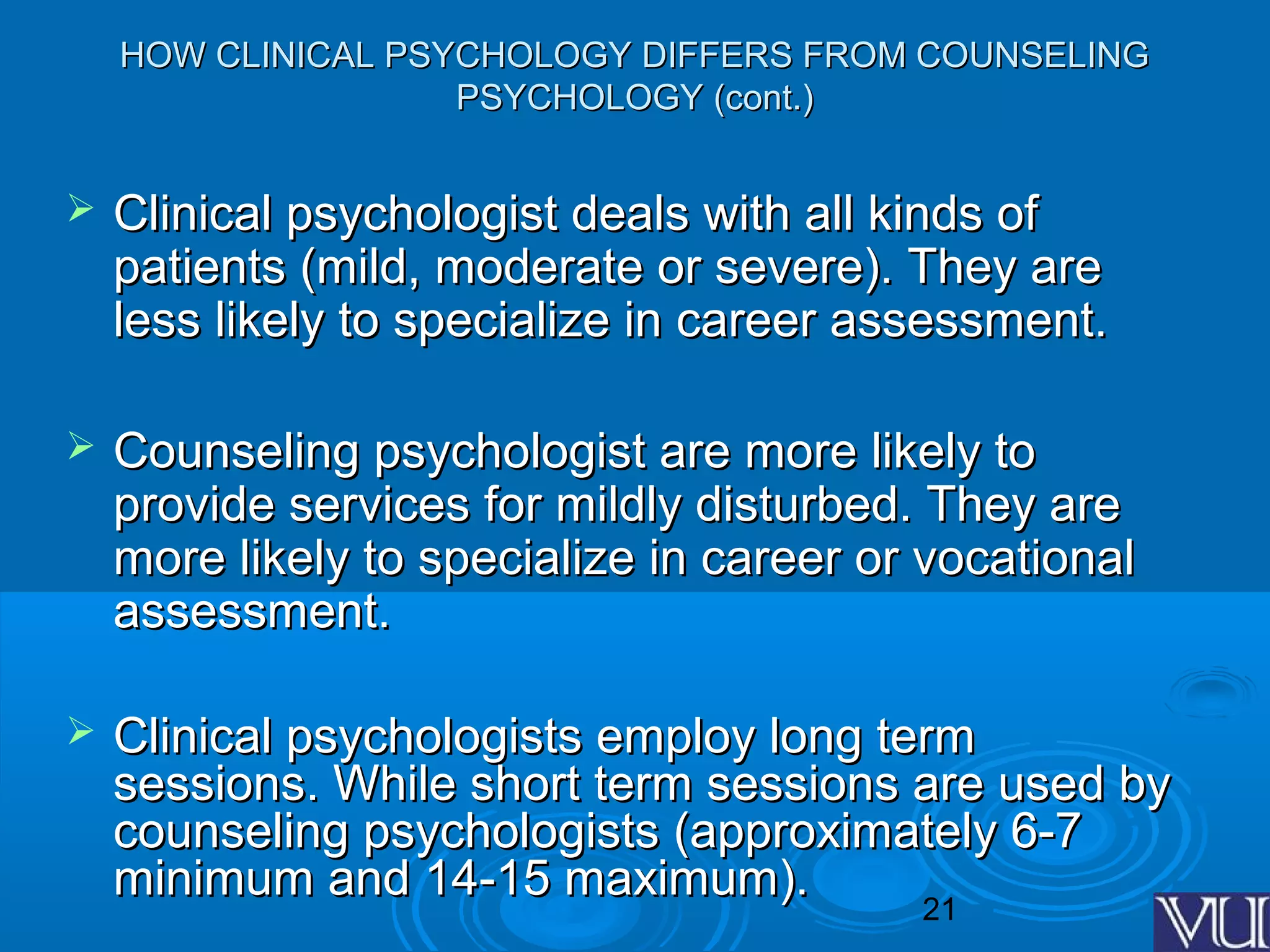 21
HOW CLINICAL PSYCHOLOGY DIFFERS FROM COUNSELINGHOW CLINICAL PSYCHOLOGY DIFFERS FROM COUNSELING
PSYCHOLOGY (cont.)PSYCHOLOGY (cont.)
 Clinical psychologist deals with all kinds ofClinical psychologist deals with all kinds of
patients (mild, moderate or severe). They arepatients (mild, moderate or severe). They are
less likely to specialize in career assessment.less likely to specialize in career assessment.
 Counseling psychologist are more likely toCounseling psychologist are more likely to
provide services for mildly disturbed. They areprovide services for mildly disturbed. They are
more likely to specialize in career or vocationalmore likely to specialize in career or vocational
assessment.assessment.
 Clinical psychologists employ long termClinical psychologists employ long term
sessions. While short term sessions are used bysessions. While short term sessions are used by
counseling psychologists (approximately 6-7counseling psychologists (approximately 6-7
minimum and 14-15 maximum).minimum and 14-15 maximum).
 
