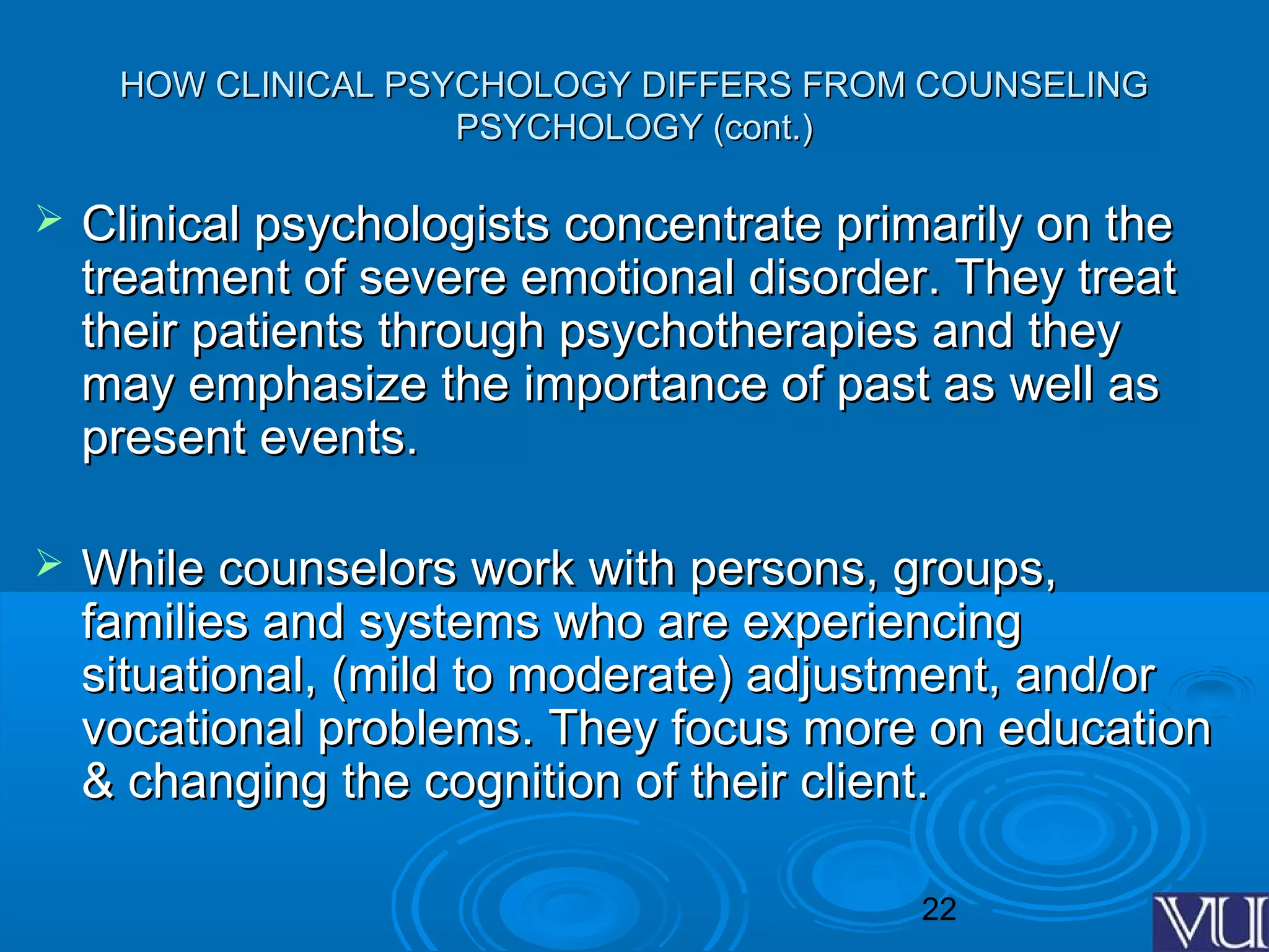 22
HOW CLINICAL PSYCHOLOGY DIFFERS FROM COUNSELINGHOW CLINICAL PSYCHOLOGY DIFFERS FROM COUNSELING
PSYCHOLOGY (cont.)PSYCHOLOGY (cont.)
 Clinical psychologists concentrate primarily on theClinical psychologists concentrate primarily on the
treatment of severe emotional disorder. They treattreatment of severe emotional disorder. They treat
their patients through psychotherapies and theytheir patients through psychotherapies and they
may emphasize the importance of past as well asmay emphasize the importance of past as well as
present events.present events.
 While counselors work with persons, groups,While counselors work with persons, groups,
families and systems who are experiencingfamilies and systems who are experiencing
situational, (mild to moderate) adjustment, and/orsituational, (mild to moderate) adjustment, and/or
vocational problems. They focus more on educationvocational problems. They focus more on education
& changing the cognition of their client.& changing the cognition of their client.
 