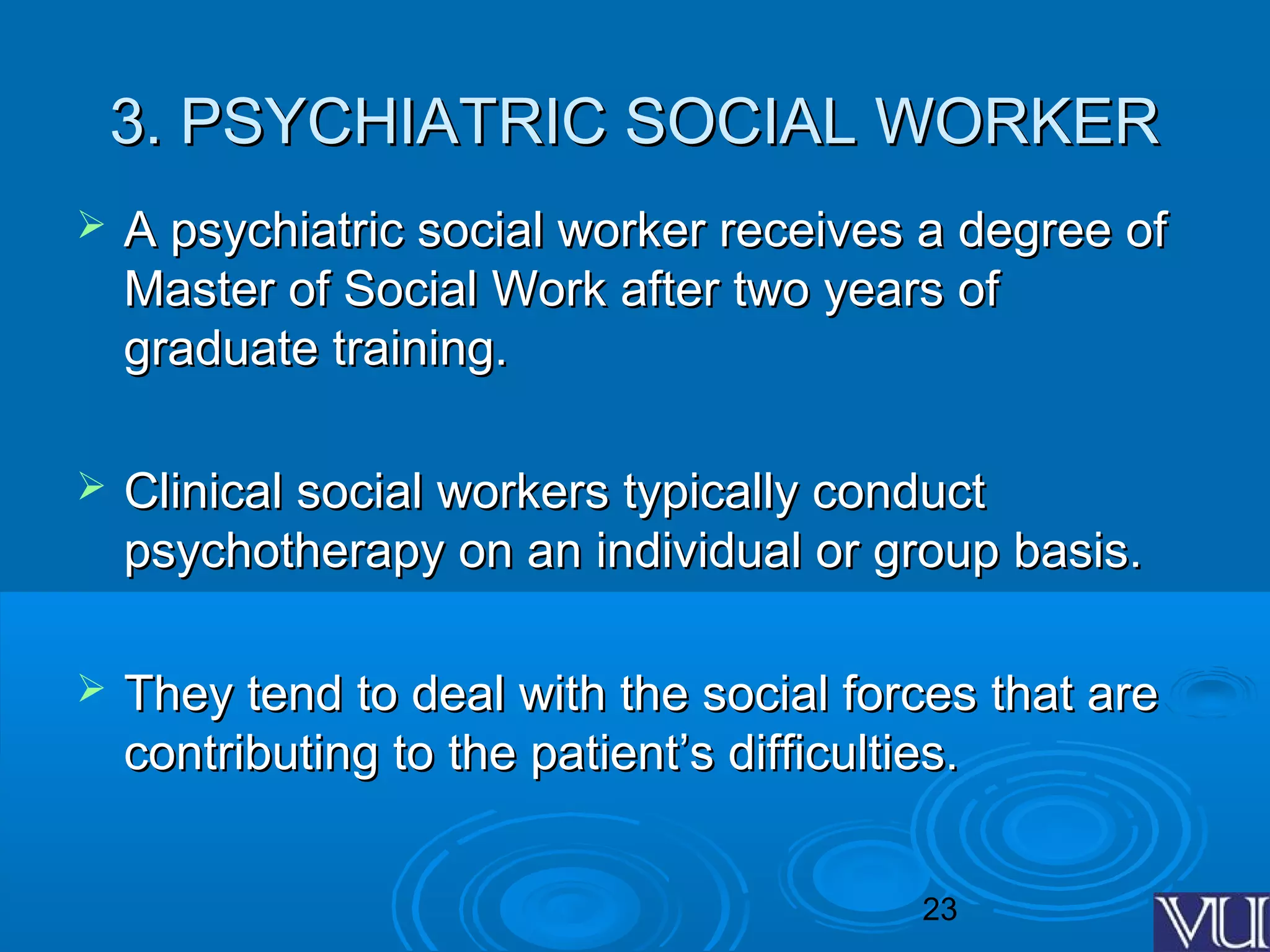 23
3. PSYCHIATRIC SOCIAL WORKER3. PSYCHIATRIC SOCIAL WORKER
 A psychiatric social worker receives a degree ofA psychiatric social worker receives a degree of
Master of Social Work after two years ofMaster of Social Work after two years of
graduate training.graduate training.
 Clinical social workers typically conductClinical social workers typically conduct
psychotherapy on an individual or group basis.psychotherapy on an individual or group basis.
 They tend to deal with the social forces that areThey tend to deal with the social forces that are
contributing to the patient’s difficulties.contributing to the patient’s difficulties.
 