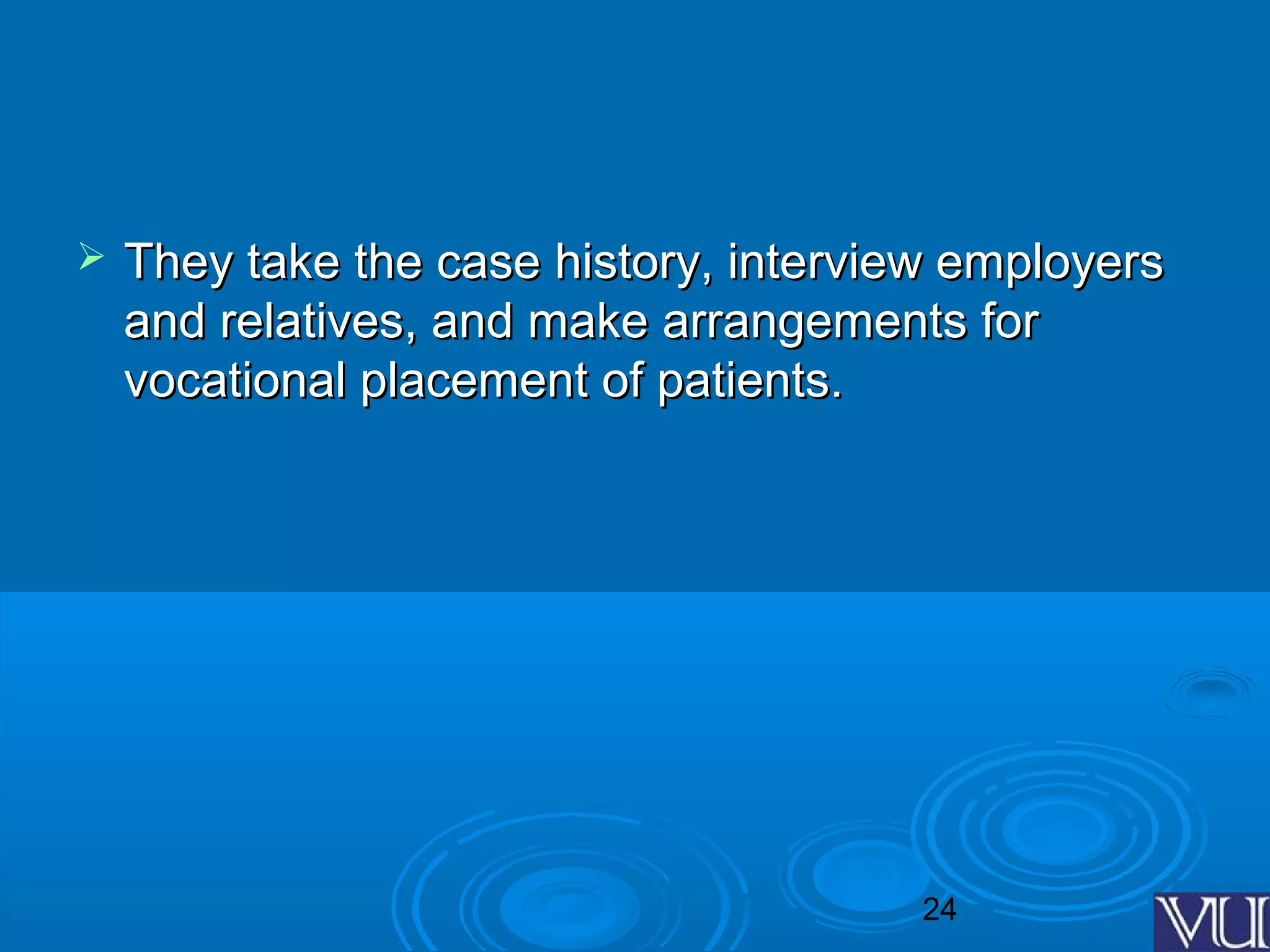 24
 They take the case history, interview employersThey take the case history, interview employers
and relatives, and make arrangements forand relatives, and make arrangements for
vocational placement of patients.vocational placement of patients.
 