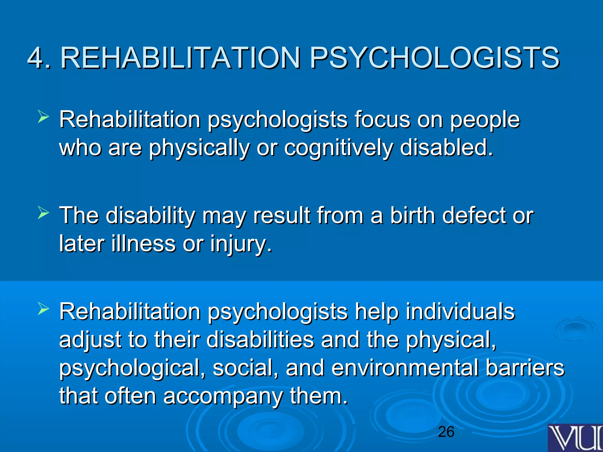 26
4. REHABILITATION PSYCHOLOGISTS4. REHABILITATION PSYCHOLOGISTS
 Rehabilitation psychologists focus on peopleRehabilitation psychologists focus on people
who are physically or cognitively disabled.who are physically or cognitively disabled.
 The disability may result from a birth defect orThe disability may result from a birth defect or
later illness or injury.later illness or injury.
 Rehabilitation psychologists help individualsRehabilitation psychologists help individuals
adjust to their disabilities and the physical,adjust to their disabilities and the physical,
psychological, social, and environmental barrierspsychological, social, and environmental barriers
that often accompany them.that often accompany them.
 