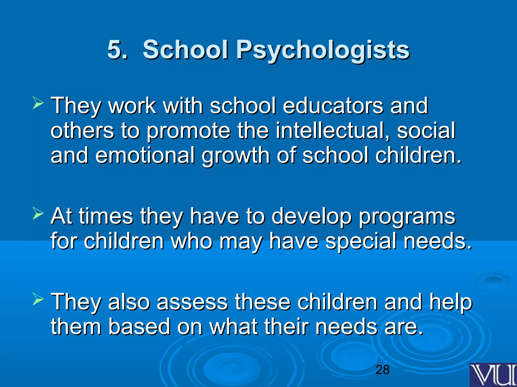 28
5. School Psychologists5. School Psychologists
 They work with school educators andThey work with school educators and
others to promote the intellectual, socialothers to promote the intellectual, social
and emotional growth of school children.and emotional growth of school children.
 At times they have to develop programsAt times they have to develop programs
for children who may have special needs.for children who may have special needs.
 They also assess these children and helpThey also assess these children and help
them based on what their needs are.them based on what their needs are.
 