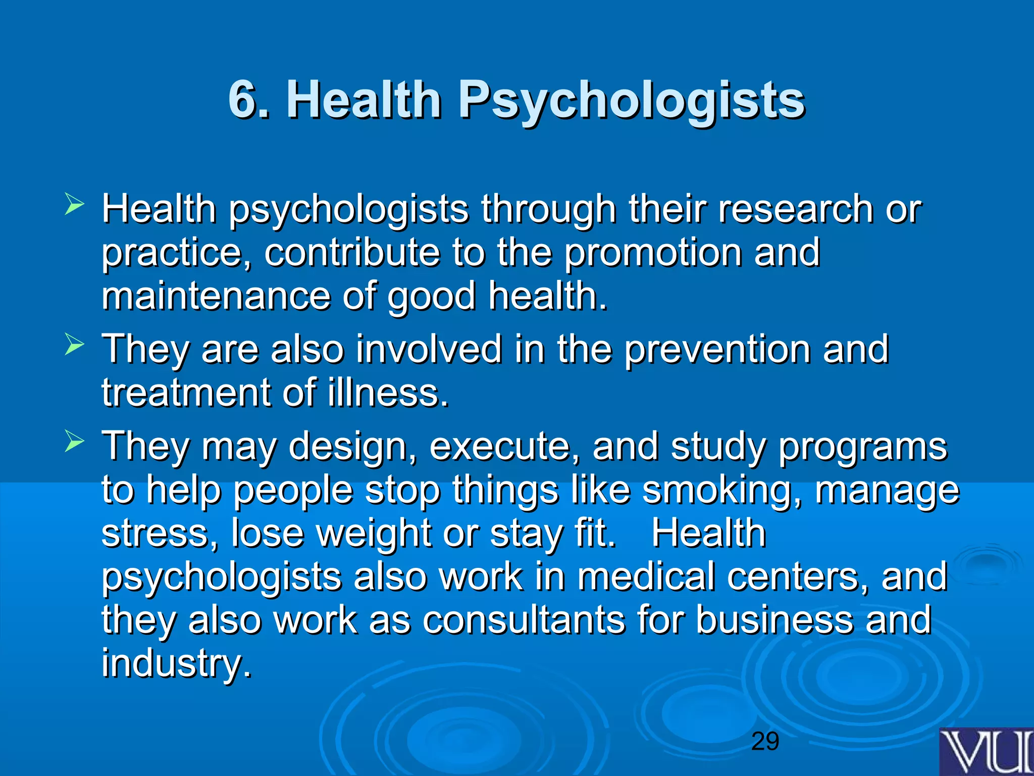 29
6. Health Psychologists6. Health Psychologists
 Health psychologists through their research orHealth psychologists through their research or
practice, contribute to the promotion andpractice, contribute to the promotion and
maintenance of good health.maintenance of good health.
 They are also involved in the prevention andThey are also involved in the prevention and
treatment of illness.treatment of illness.
 They may design, execute, and study programsThey may design, execute, and study programs
to help people stop things like smoking, manageto help people stop things like smoking, manage
stress, lose weight or stay fit. Healthstress, lose weight or stay fit. Health
psychologists also work in medical centers, andpsychologists also work in medical centers, and
they also work as consultants for business andthey also work as consultants for business and
industry.industry.
 