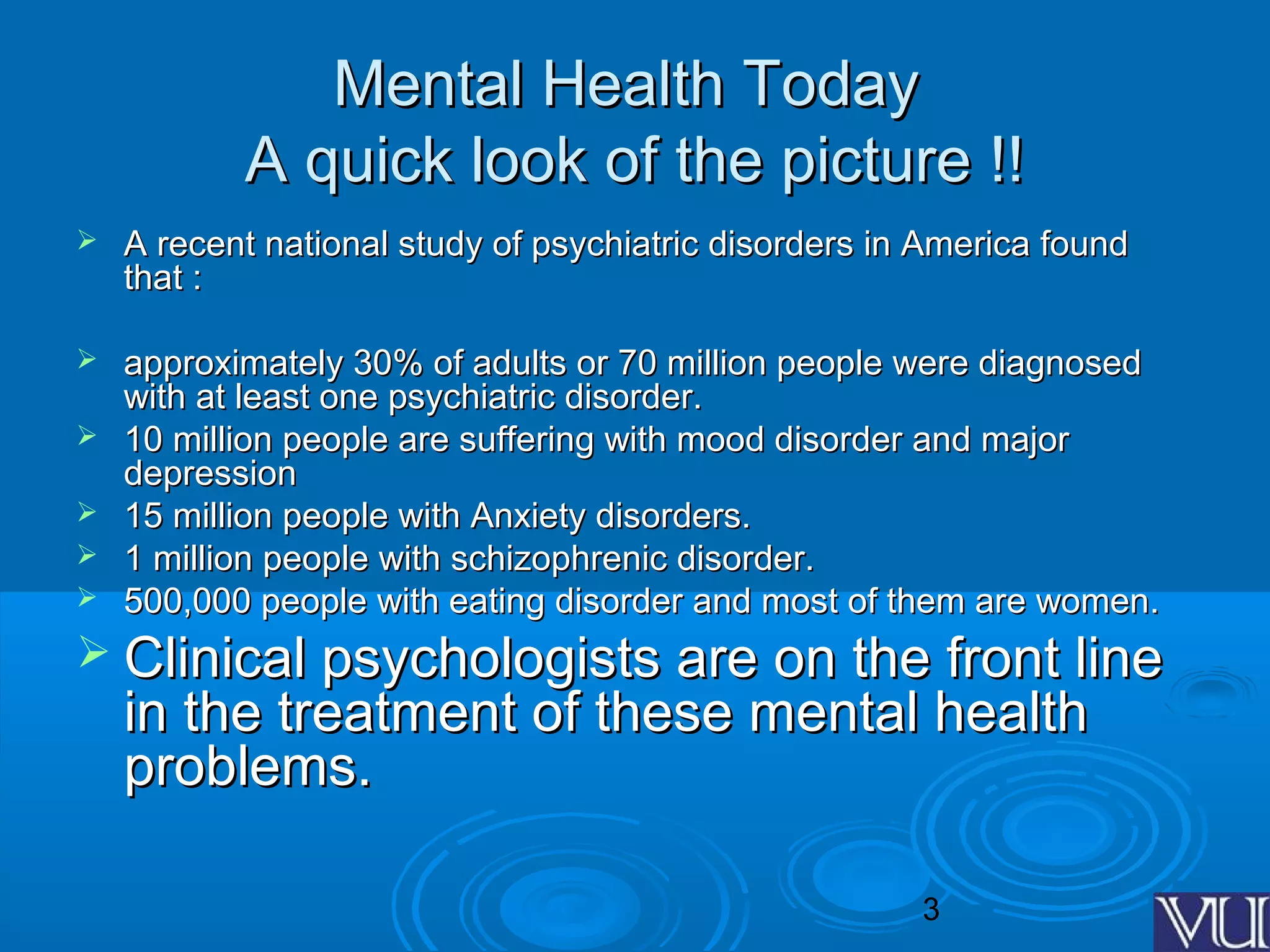 3
Mental Health TodayMental Health Today
A quick look of the picture !!A quick look of the picture !!
 A recent national study of psychiatric disorders in America foundA recent national study of psychiatric disorders in America found
that :that :
 approximately 30% of adults or 70 million people were diagnosedapproximately 30% of adults or 70 million people were diagnosed
with at least one psychiatric disorder.with at least one psychiatric disorder.
 10 million people are suffering with mood disorder and major10 million people are suffering with mood disorder and major
depressiondepression
 15 million people with Anxiety disorders.15 million people with Anxiety disorders.
 1 million people with schizophrenic disorder.1 million people with schizophrenic disorder.
 500,000 people with eating disorder and most of them are women.500,000 people with eating disorder and most of them are women.
 Clinical psychologists are on the front lineClinical psychologists are on the front line
in the treatment of these mental healthin the treatment of these mental health
problems.problems.
 