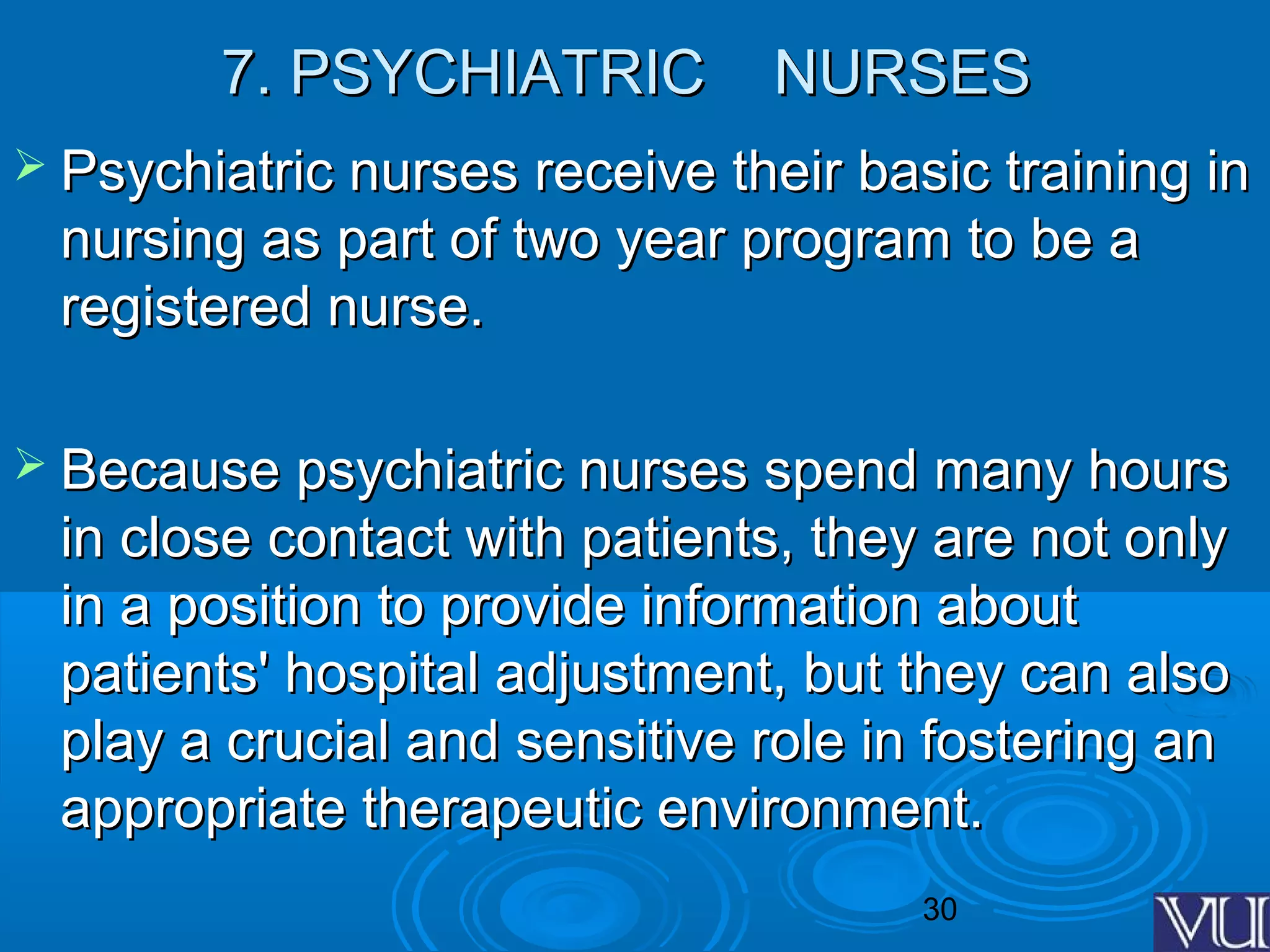 30
7. PSYCHIATRIC NURSES7. PSYCHIATRIC NURSES
 Psychiatric nurses receive their basic training inPsychiatric nurses receive their basic training in
nursing as part of two year program to be anursing as part of two year program to be a
registered nurse.registered nurse.
 Because psychiatric nurses spend many hoursBecause psychiatric nurses spend many hours
in close contact with patients, they are not onlyin close contact with patients, they are not only
in a position to provide information aboutin a position to provide information about
patients' hospital adjustment, but they can alsopatients' hospital adjustment, but they can also
play a crucial and sensitive role in fostering anplay a crucial and sensitive role in fostering an
appropriate therapeutic environment.appropriate therapeutic environment.
 