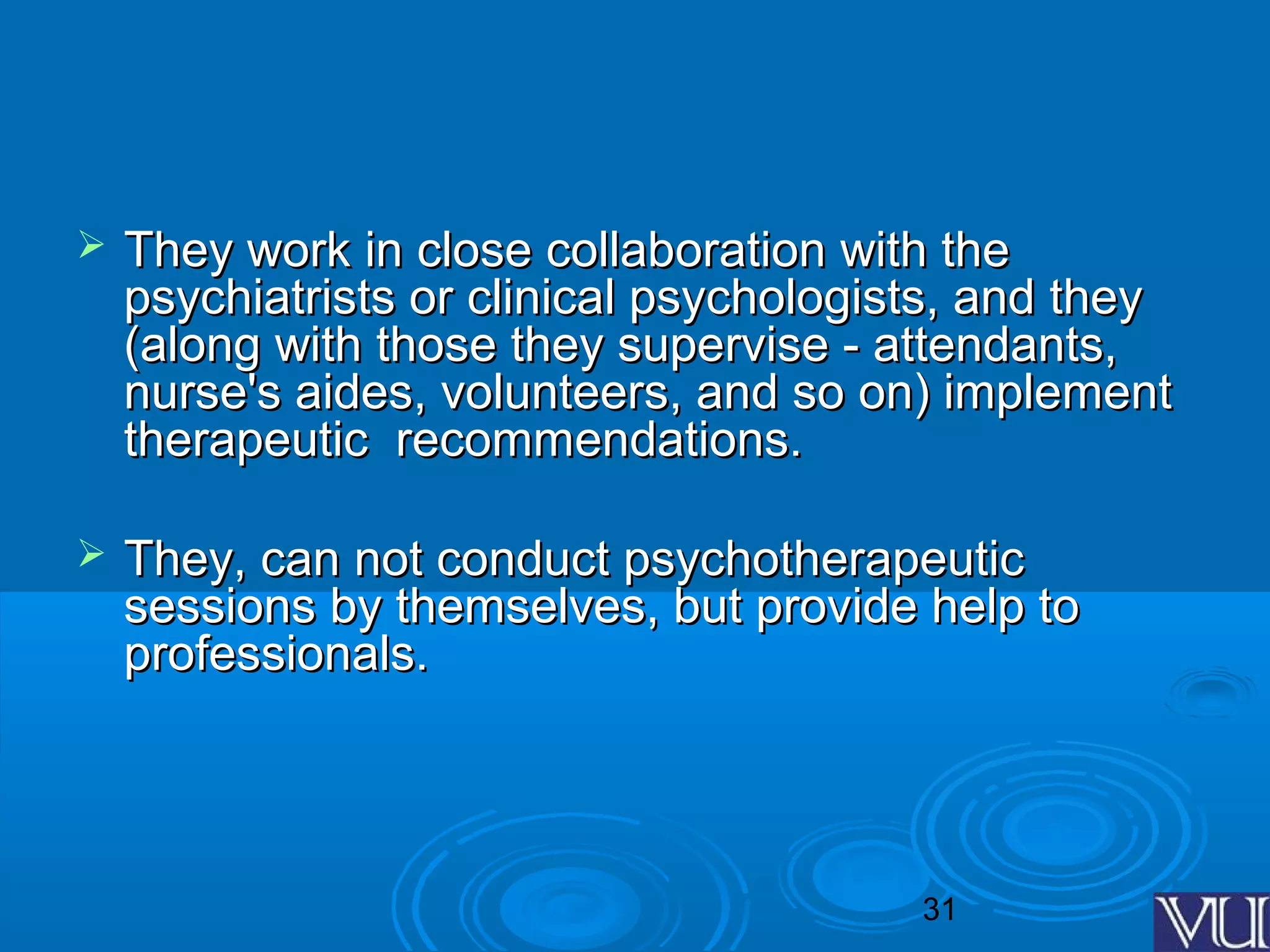 31
 They work in close collaboration with theThey work in close collaboration with the
psychiatrists or clinical psychologists, and theypsychiatrists or clinical psychologists, and they
(along with those they supervise - attendants,(along with those they supervise - attendants,
nurse's aides, volunteers, and so on) implementnurse's aides, volunteers, and so on) implement
therapeutic recommendations.therapeutic recommendations.
 They, can not conduct psychotherapeuticThey, can not conduct psychotherapeutic
sessions by themselves, but provide help tosessions by themselves, but provide help to
professionals.professionals.
 