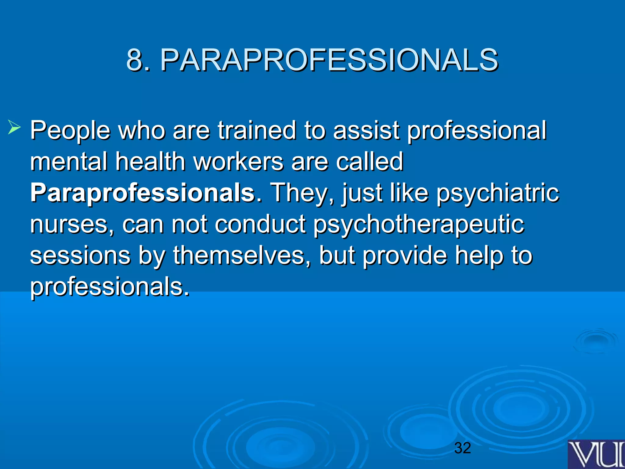 32
8. PARAPROFESSIONALS8. PARAPROFESSIONALS
 People who are trained to assist professionalPeople who are trained to assist professional
mental health workers are calledmental health workers are called
ParaprofessionalsParaprofessionals. They, just like psychiatric. They, just like psychiatric
nurses, can not conduct psychotherapeuticnurses, can not conduct psychotherapeutic
sessions by themselves, but provide help tosessions by themselves, but provide help to
professionals.professionals.
 