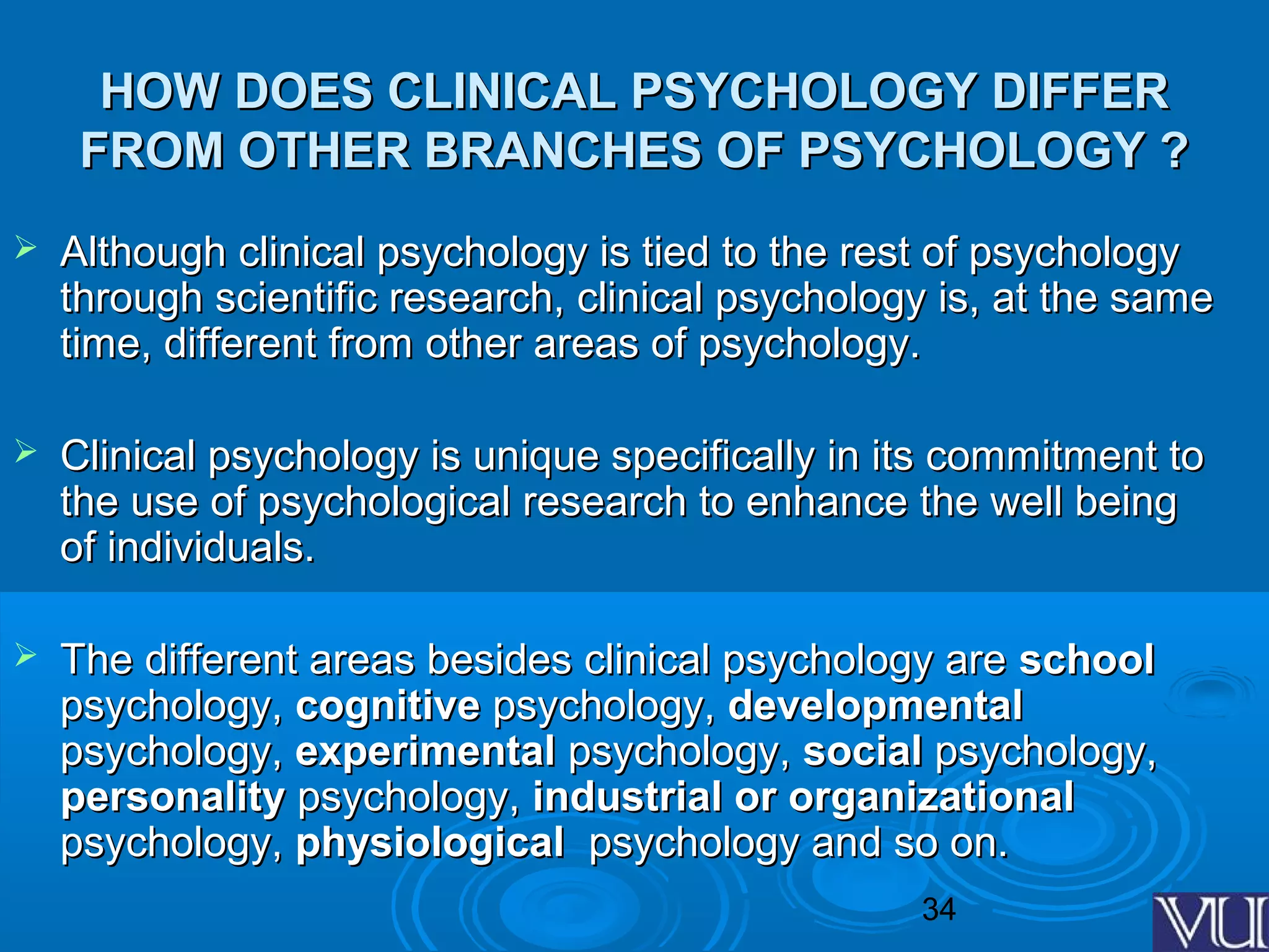 34
HOW DOES CLINICAL PSYCHOLOGY DIFFERHOW DOES CLINICAL PSYCHOLOGY DIFFER
FROM OTHER BRANCHES OF PSYCHOLOGY ?FROM OTHER BRANCHES OF PSYCHOLOGY ?
 Although clinical psychology is tied to the rest of psychologyAlthough clinical psychology is tied to the rest of psychology
through scientific research, clinical psychology is, at the samethrough scientific research, clinical psychology is, at the same
time, different from other areas of psychology.time, different from other areas of psychology.
 Clinical psychology is unique specifically in its commitment toClinical psychology is unique specifically in its commitment to
the use of psychological research to enhance the well beingthe use of psychological research to enhance the well being
of individuals.of individuals.
 The different areas besides clinical psychology areThe different areas besides clinical psychology are schoolschool
psychology,psychology, cognitivecognitive psychology,psychology, developmentaldevelopmental
psychology,psychology, experimentalexperimental psychology,psychology, socialsocial psychology,psychology,
personalitypersonality psychology,psychology, industrial or organizationalindustrial or organizational
psychology,psychology, physiologicalphysiological psychology and so on.psychology and so on.
 