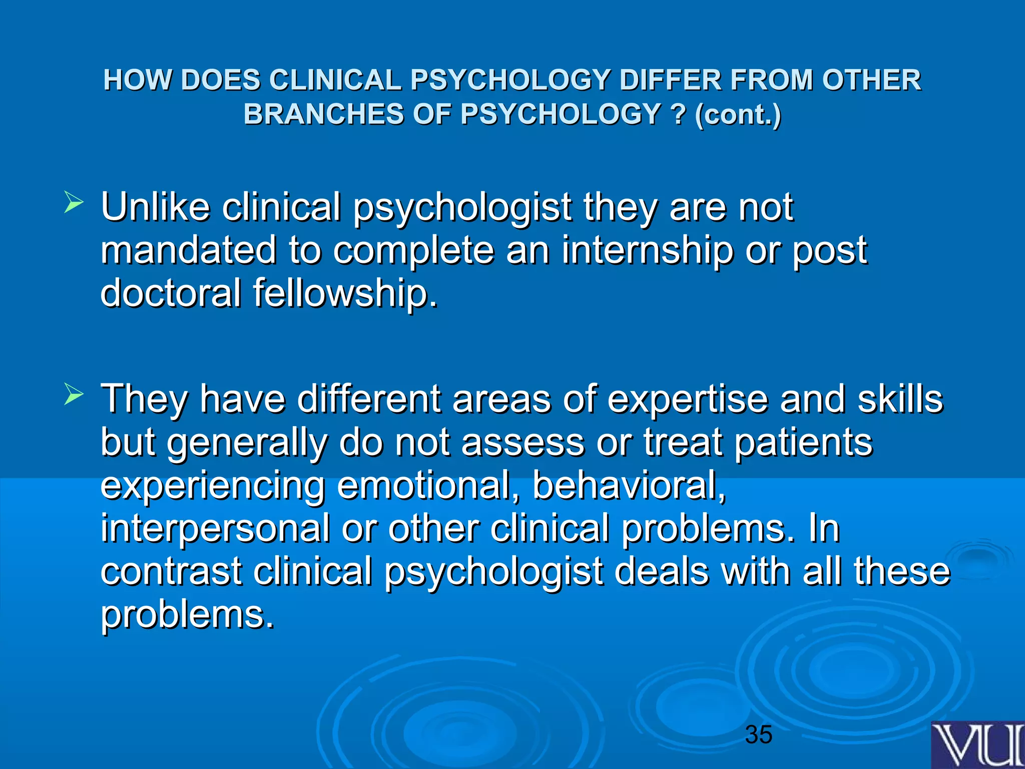 35
HOW DOES CLINICAL PSYCHOLOGY DIFFER FROM OTHERHOW DOES CLINICAL PSYCHOLOGY DIFFER FROM OTHER
BRANCHES OF PSYCHOLOGY ? (cont.)BRANCHES OF PSYCHOLOGY ? (cont.)
 Unlike clinical psychologist they are notUnlike clinical psychologist they are not
mandated to complete an internship or postmandated to complete an internship or post
doctoral fellowship.doctoral fellowship.
 They have different areas of expertise and skillsThey have different areas of expertise and skills
but generally do not assess or treat patientsbut generally do not assess or treat patients
experiencing emotional, behavioral,experiencing emotional, behavioral,
interpersonal or other clinical problems. Ininterpersonal or other clinical problems. In
contrast clinical psychologist deals with all thesecontrast clinical psychologist deals with all these
problems.problems.
 