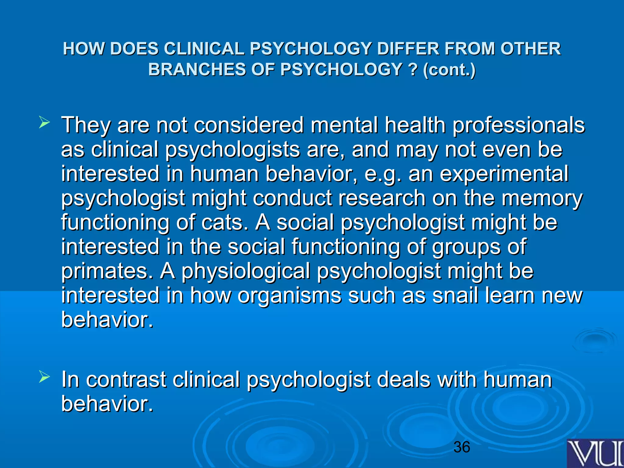 36
HOW DOES CLINICAL PSYCHOLOGY DIFFER FROM OTHERHOW DOES CLINICAL PSYCHOLOGY DIFFER FROM OTHER
BRANCHES OF PSYCHOLOGY ? (cont.)BRANCHES OF PSYCHOLOGY ? (cont.)
 They are not considered mental health professionalsThey are not considered mental health professionals
as clinical psychologists are, and may not even beas clinical psychologists are, and may not even be
interested in human behavior, e.g. an experimentalinterested in human behavior, e.g. an experimental
psychologist might conduct research on the memorypsychologist might conduct research on the memory
functioning of cats. A social psychologist might befunctioning of cats. A social psychologist might be
interested in the social functioning of groups ofinterested in the social functioning of groups of
primates. A physiological psychologist might beprimates. A physiological psychologist might be
interested in how organisms such as snail learn newinterested in how organisms such as snail learn new
behavior.behavior.
 In contrast clinical psychologist deals with humanIn contrast clinical psychologist deals with human
behavior.behavior.
 