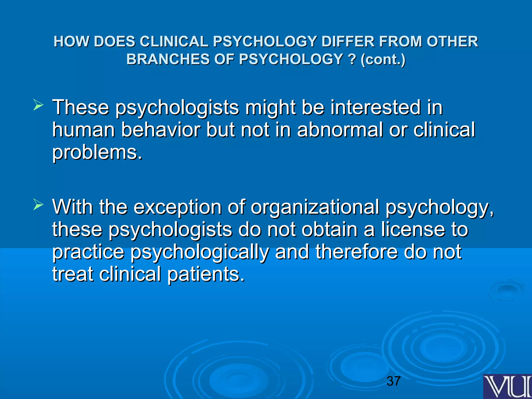 37
HOW DOES CLINICAL PSYCHOLOGY DIFFER FROM OTHERHOW DOES CLINICAL PSYCHOLOGY DIFFER FROM OTHER
BRANCHES OF PSYCHOLOGY ? (cont.)BRANCHES OF PSYCHOLOGY ? (cont.)
 These psychologists might be interested inThese psychologists might be interested in
human behavior but not in abnormal or clinicalhuman behavior but not in abnormal or clinical
problems.problems.
 With the exception of organizational psychology,With the exception of organizational psychology,
these psychologists do not obtain a license tothese psychologists do not obtain a license to
practice psychologically and therefore do notpractice psychologically and therefore do not
treat clinical patients.treat clinical patients.
 