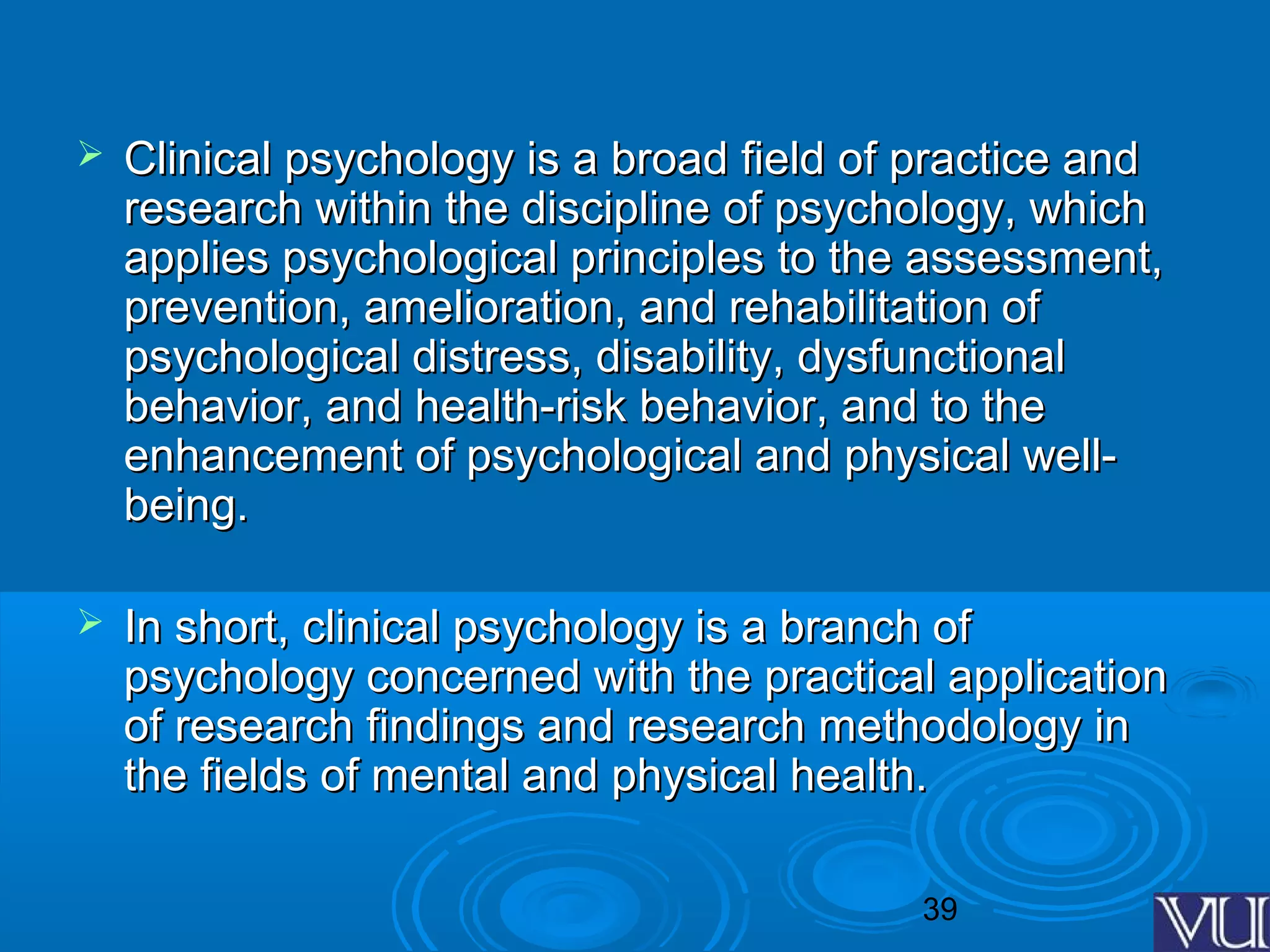 39
 Clinical psychology is a broad field of practice andClinical psychology is a broad field of practice and
research within the discipline of psychology, whichresearch within the discipline of psychology, which
applies psychological principles to the assessment,applies psychological principles to the assessment,
prevention, amelioration, and rehabilitation ofprevention, amelioration, and rehabilitation of
psychological distress, disability, dysfunctionalpsychological distress, disability, dysfunctional
behavior, and health-risk behavior, and to thebehavior, and health-risk behavior, and to the
enhancement of psychological and physical well-enhancement of psychological and physical well-
being.being.
 In short, clinical psychology is a branch ofIn short, clinical psychology is a branch of
psychology concerned with the practical applicationpsychology concerned with the practical application
of research findings and research methodology inof research findings and research methodology in
the fields of mental and physical health.the fields of mental and physical health.
 
