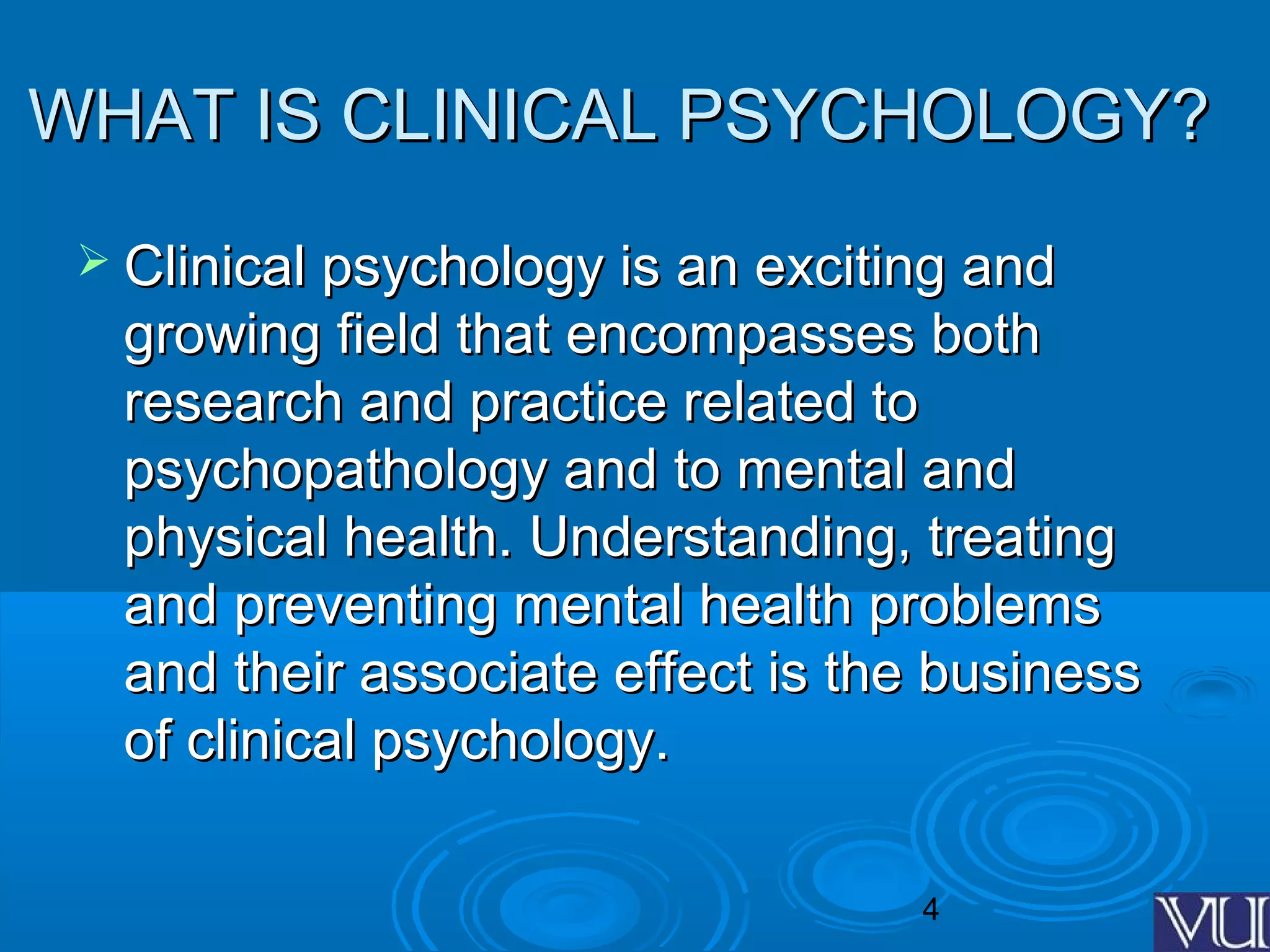 4
WHAT IS CLINICAL PSYCHOLOGY?WHAT IS CLINICAL PSYCHOLOGY?
 Clinical psychology is an exciting andClinical psychology is an exciting and
growing field that encompasses bothgrowing field that encompasses both
research and practice related toresearch and practice related to
psychopathology and to mental andpsychopathology and to mental and
physical health. Understanding, treatingphysical health. Understanding, treating
and preventing mental health problemsand preventing mental health problems
and their associate effect is the businessand their associate effect is the business
of clinical psychology.of clinical psychology.
 