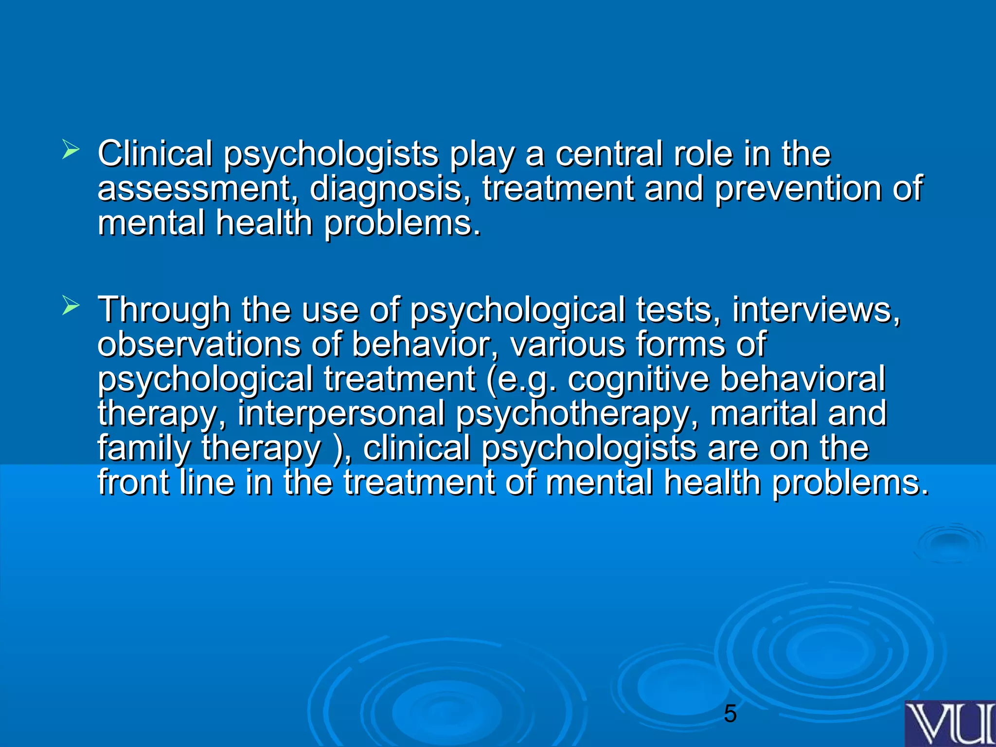 5
 Clinical psychologists play a central role in theClinical psychologists play a central role in the
assessment, diagnosis, treatment and prevention ofassessment, diagnosis, treatment and prevention of
mental health problems.mental health problems.
 Through the use of psychological tests, interviews,Through the use of psychological tests, interviews,
observations of behavior, various forms ofobservations of behavior, various forms of
psychological treatment (e.g. cognitive behavioralpsychological treatment (e.g. cognitive behavioral
therapy, interpersonal psychotherapy, marital andtherapy, interpersonal psychotherapy, marital and
family therapy ), clinical psychologists are on thefamily therapy ), clinical psychologists are on the
front line in the treatment of mental health problems.front line in the treatment of mental health problems.
 