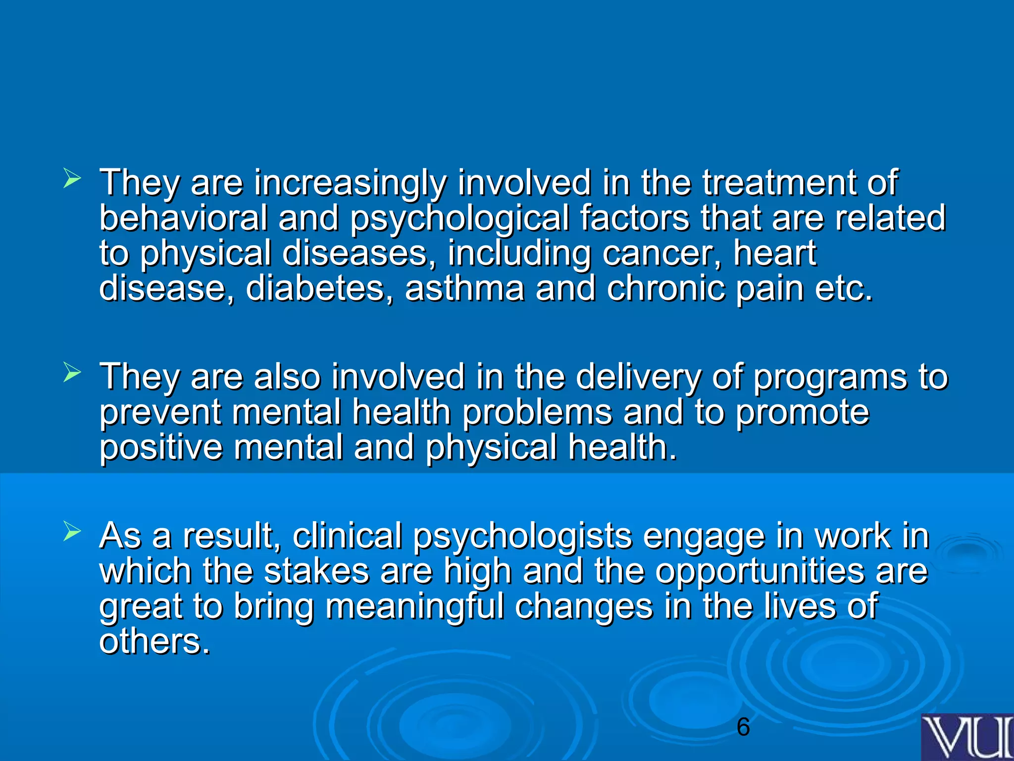 6
 They are increasingly involved in the treatment ofThey are increasingly involved in the treatment of
behavioral and psychological factors that are relatedbehavioral and psychological factors that are related
to physical diseases, including cancer, heartto physical diseases, including cancer, heart
disease, diabetes, asthma and chronic pain etc.disease, diabetes, asthma and chronic pain etc.
 They are also involved in the delivery of programs toThey are also involved in the delivery of programs to
prevent mental health problems and to promoteprevent mental health problems and to promote
positive mental and physical health.positive mental and physical health.
 As a result, clinical psychologists engage in work inAs a result, clinical psychologists engage in work in
which the stakes are high and the opportunities arewhich the stakes are high and the opportunities are
great to bring meaningful changes in the lives ofgreat to bring meaningful changes in the lives of
others.others.
 