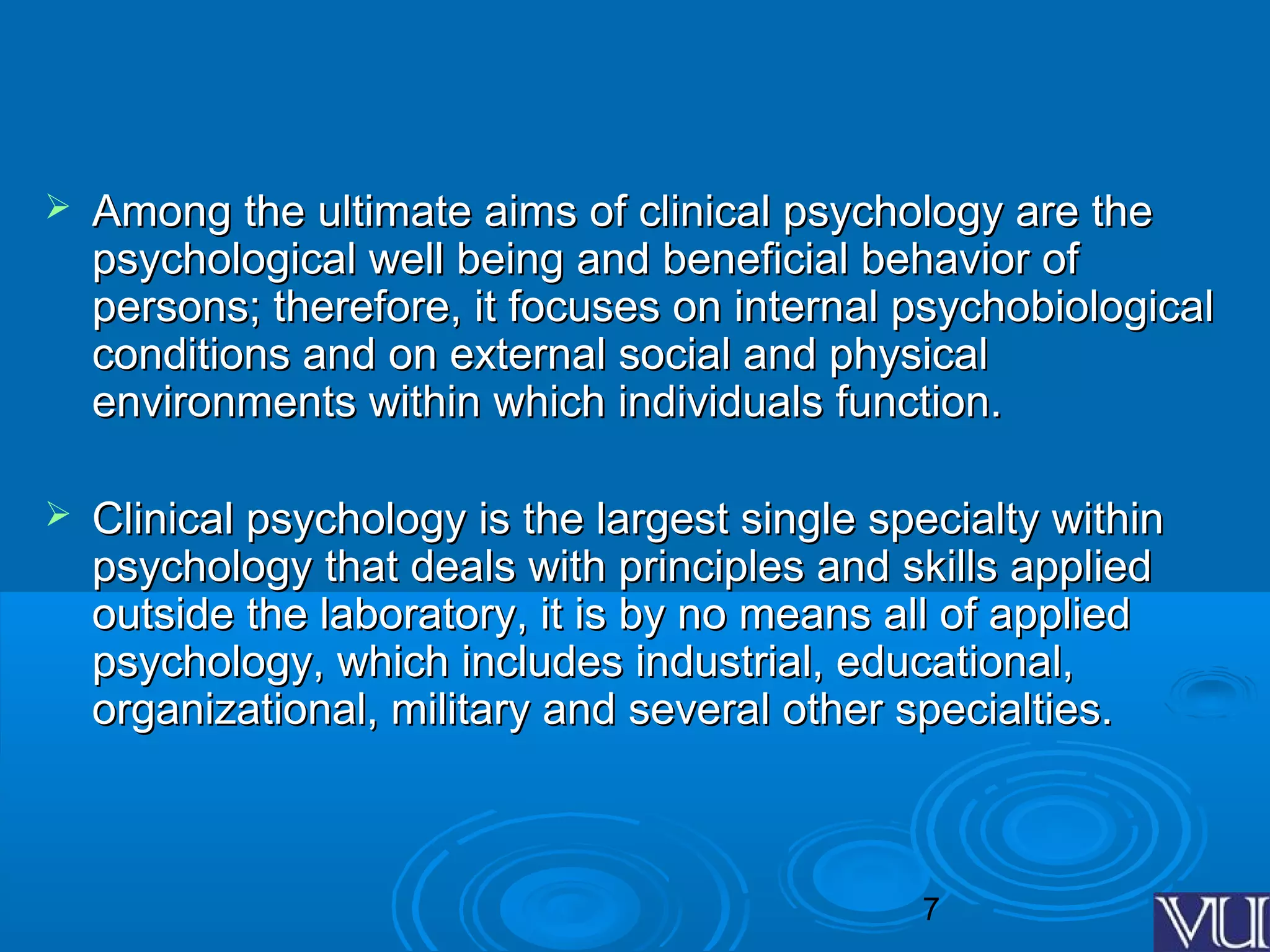 7
 Among the ultimate aims of clinical psychology are theAmong the ultimate aims of clinical psychology are the
psychological well being and beneficial behavior ofpsychological well being and beneficial behavior of
persons; therefore, it focuses on internal psychobiologicalpersons; therefore, it focuses on internal psychobiological
conditions and on external social and physicalconditions and on external social and physical
environments within which individuals function.environments within which individuals function.
 Clinical psychology is the largest single specialty withinClinical psychology is the largest single specialty within
psychology that deals with principles and skills appliedpsychology that deals with principles and skills applied
outside the laboratory, it is by no means all of appliedoutside the laboratory, it is by no means all of applied
psychology, which includes industrial, educational,psychology, which includes industrial, educational,
organizational, military and several other specialties.organizational, military and several other specialties.
 