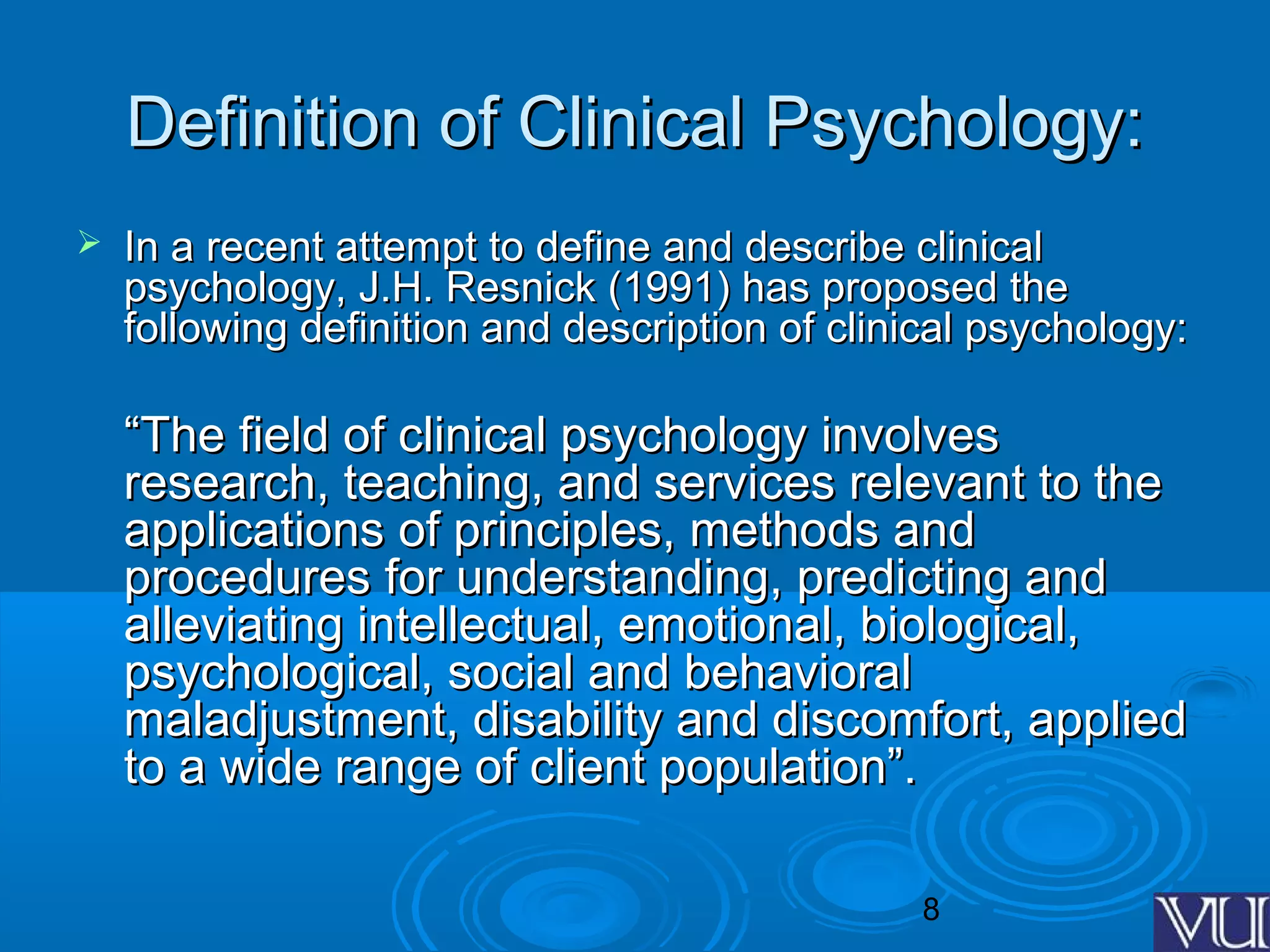 8
Definition of Clinical Psychology:Definition of Clinical Psychology:
 In a recent attempt to define and describe clinicalIn a recent attempt to define and describe clinical
psychology, J.H. Resnick (1991) has proposed thepsychology, J.H. Resnick (1991) has proposed the
following definition and description of clinical psychology:following definition and description of clinical psychology:
““The field of clinical psychology involvesThe field of clinical psychology involves
research, teaching, and services relevant to theresearch, teaching, and services relevant to the
applications of principles, methods andapplications of principles, methods and
procedures for understanding, predicting andprocedures for understanding, predicting and
alleviating intellectual, emotional, biological,alleviating intellectual, emotional, biological,
psychological, social and behavioralpsychological, social and behavioral
maladjustment, disability and discomfort, appliedmaladjustment, disability and discomfort, applied
to a wide range of client population”.to a wide range of client population”.
 