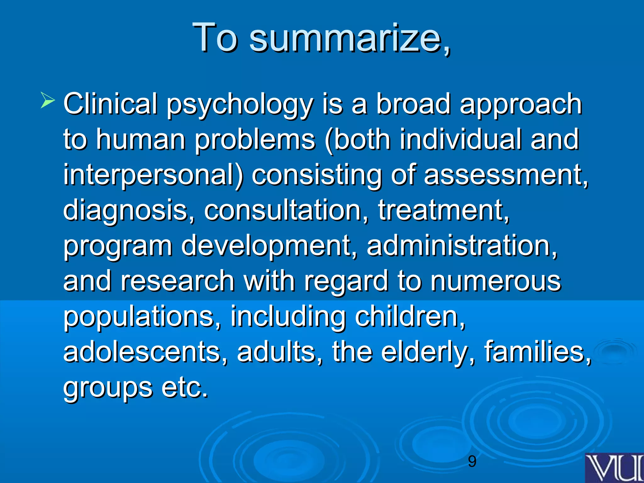 9
To summarize,To summarize,
 Clinical psychology is a broad approachClinical psychology is a broad approach
to human problems (both individual andto human problems (both individual and
interpersonal) consisting of assessment,interpersonal) consisting of assessment,
diagnosis, consultation, treatment,diagnosis, consultation, treatment,
program development, administration,program development, administration,
and research with regard to numerousand research with regard to numerous
populations, including children,populations, including children,
adolescents, adults, the elderly, families,adolescents, adults, the elderly, families,
groups etc.groups etc.
 