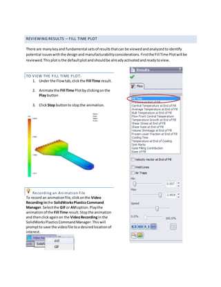 REVIEWING RESULTS – FILL TIME PLOT
There are manykeyand fundamental setsof resultsthatcan be viewedandanalyzedtoidentify
potential issueswiththe designand manufacturabilityconsiderations.Firstthe FillTime Plotwill be
reviewed.Thisplotisthe defaultplotandshouldbe alreadyactivatedandreadytoview.
TO VIEW THE FILL TIME PLOT:
1. Under the Flowtab,clickthe Fill Time result.
2. Animate the Fill Time Plotbyclickingonthe
Play button
3. ClickStop buttonto stopthe animation.
Recording an Animation file
To record an animationfile,clickonthe Video
Recording inthe SolidWorksPlasticsCommand
Manager. Selectthe GIFor AVIoption.Playthe
animationof the Fill Time result.Stopthe animation
and thenclickagainon the VideoRecordingin the
SolidWorksPlasticsCommandManager.Thiswill
promptto save the videofile toa desiredlocationof
interest.
 