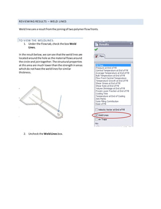 REVIEWING RESULTS – WELD LINES
Weldlinesare a resultfromthe joiningof twopolymerflow fronts.
TO VIEW THE WELDLINES:
1. Under the Flowtab,check the box Weld
Lines.
In the resultbelow,we cansee thatthe weldlinesare
locatedaroundthe hole as the material flowsaround
the circle and jointogether.The structural properties
at thisarea are much lowerthanthe strengthinareas
whichdo nothave the weldlinesfor similar
thickness.
2. Uncheck the WeldLinesbox.
 