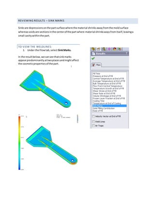 REVIEWING RESULTS – SINK MARKS
Sinksare depressionsonthe partsurface where the material shrinksawayfromthe moldsurface
whereasvoidsare sectionsinthe centerof the part where material shrinkswaysfromitself,leavinga
small cavitywithinthe part.
TO VIEW THE WELDLINES:
1. Under the Flowtab,select SinkMarks.
In the resultbelow,we cansee thatsinkmarks
appearpredominantlyattwoplacesandmightaffect
the cosmeticpropertiesof the part.
 