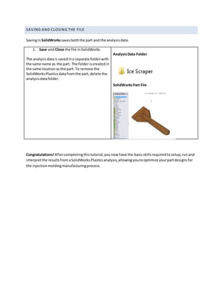 SAVING AND CLOSING THE FILE
SavinginSolidWorkssavesboththe part and the analysisdata.
1. Save and Close the file inSolidWorks.
The analysisdatais savedina separate folderwith
the same name as the part. The folder iscreatedin
the same locationas the part. To remove the
SolidWorksPlasticsdatafromthe part,delete the
analysisdatafolder.
AnalysisData Folder
SolidWorksPart File
Congratulations! Aftercompletingthistutorial,younow have the basicskillsrequiredtosetup,runand
interpretthe resultsfromaSolidWorksPlasticsanalysis,allowingyoutooptimize yourpartdesignsfor
the injectionmoldingmanufacturingprocess.
 