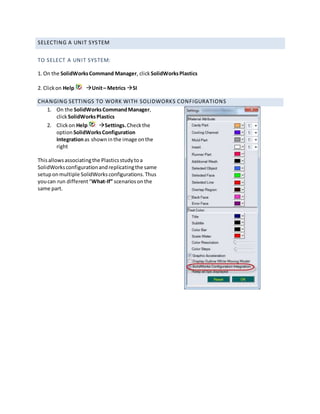 SELECTING A UNIT SYSTEM
TO SELECT A UNIT SYSTEM:
1. On the SolidWorksCommand Manager, clickSolidWorksPlastics
2. Clickon Help Unit– Metrics SI
CHANGING SETTINGS TO WORK WITH SOLIDWORKS CONFIGURATIONS
1. On the SolidWorksCommandManager,
clickSolidWorksPlastics
2. Clickon Help Settings.Checkthe
option SolidWorksConfiguration
Integrationas showninthe image onthe
right
Thisallowsassociatingthe Plasticsstudytoa
SolidWorksconfigurationandreplicatingthe same
setuponmultiple SolidWorksconfigurations.Thus
youcan run different“What-If” scenariosonthe
same part.
 