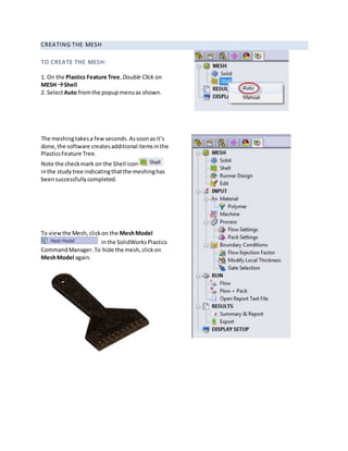 CREATING THE MESH
TO CREATE THE MESH:
1. On the Plastics Feature Tree, Double Click on
MESH Shell
2. SelectAuto fromthe popupmenuas shown.
The meshingtakesa fewseconds.Assoonasit’s
done,the software createsadditional itemsinthe
PlasticsFeature Tree.
Note the checkmark on the Shell icon
inthe studytree indicatingthatthe meshinghas
beensuccessfullycompleted.
To viewthe Mesh,clickon the MeshModel
inthe SolidWorksPlastics
CommandManager.To hide the mesh,clickon
MeshModel again.
 