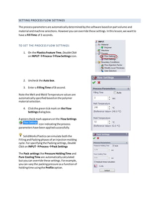 SETTING PROCESS FLOW SETTINGS
The processparametersare automaticallydeterminedbythe software basedonpartvolume and
material andmachine selections.Howeveryoucanoverride these settings.Inthislesson,we wantto
have a Fill Time of 3 seconds.
TO SET THE PROCESS FLOW SETTINGS:
1. On the PlasticsFeature Tree,DoubleClick
on INPUTProcessFlowSettingsicon.
2. Uncheck the Auto box.
3. Enter a FillingTime of 3 second.
Note the Meltand Mold Temperature valuesare
automaticallyspecifiedbasedonthe polymer
material selection.
4. Clickthe greentickmark on the Flow
Settingsdialogbox.
A greencheckmark appearsonthe FlowSettings
icon indicatingthe process
parametershave beenappliedsuccessfully.
SolidWorksPlasticscansimulate boththe
FillingandPackingphasesof aninjectionmolding
cycle.For specifyingthe Packingsettings, Double
Click on INPUT ProcessPack Settings
The Pack settingslike Pressure HoldingTime and
Pure CoolingTime are automaticallycalculated
but youcan override these settings.Forexample,
youcan varythe packingpressure asa functionof
holdingtime usingthe Profile option.
 