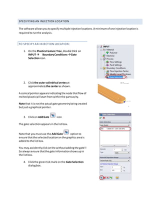SPECIFYING AN INJECTION LOCATION
The software allowsyoutospecifymultiple injectionlocations.A minimumof one injectionlocationis
requiredtorunthe analysis.
TO SPECIFY AN INJECTION LOCATION:
1. On the PlasticsFeature Tree,DoubleClick on
INPUT BoundaryConditions Gate
Selectionicon.
2. Clickthe outer cylindrical vertexat
approximately the centerasshown.
A conical pointerappearsindicatingthe node thatflow of
meltedplasticwillstartfromwithinthe partcavity.
Note that it isnot the actual gate geometrybeingcreated
but justa graphical pointer.
3. Clickon AddGate icon
The gate selectionappearsinthe listbox.
Note that youmustuse the Add Gate optionto
ensure thatthe selectedlocationonthe graphicsareais
addedto the listbox.
You may accidentlyclickonthe withoutaddingthe gate!!
So alwaysensure thatthe gate informationshowsupin
the listbox.
4. Clickthe greentickmark on the Gate Selection
dialogbox.
 