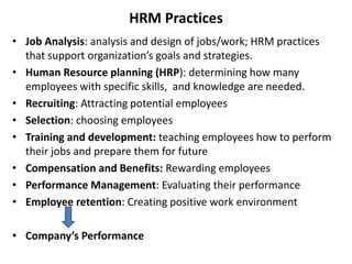 HRM Practices
• Job Analysis: analysis and design of jobs/work; HRM practices
that support organization’s goals and strategies.
• Human Resource planning (HRP): determining how many
employees with specific skills, and knowledge are needed.
• Recruiting: Attracting potential employees
• Selection: choosing employees
• Training and development: teaching employees how to perform
their jobs and prepare them for future
• Compensation and Benefits: Rewarding employees
• Performance Management: Evaluating their performance
• Employee retention: Creating positive work environment
• Company’s Performance
 
