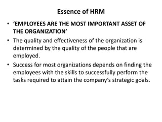 Essence of HRM
• ‘EMPLOYEES ARE THE MOST IMPORTANT ASSET OF
THE ORGANIZATION’
• The quality and effectiveness of the organization is
determined by the quality of the people that are
employed.
• Success for most organizations depends on finding the
employees with the skills to successfully perform the
tasks required to attain the company’s strategic goals.
 