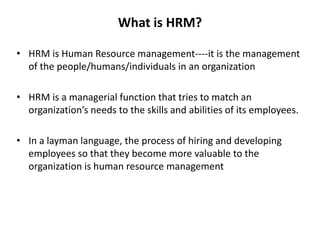 What is HRM?
• HRM is Human Resource management----it is the management
of the people/humans/individuals in an organization
• HRM is a managerial function that tries to match an
organization’s needs to the skills and abilities of its employees.
• In a layman language, the process of hiring and developing
employees so that they become more valuable to the
organization is human resource management
 