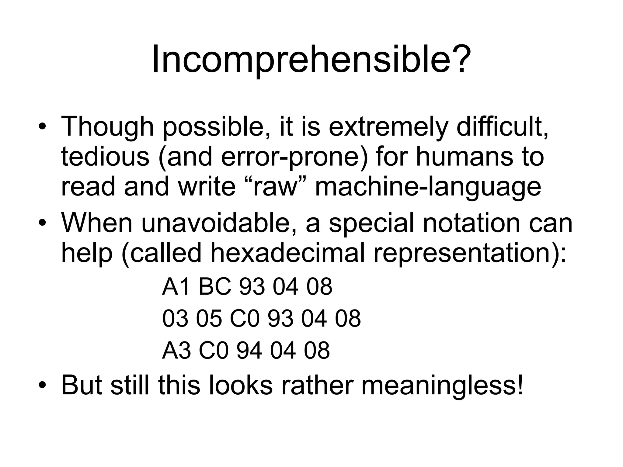 Incomprehensible?
• Though possible, it is extremely difficult,
tedious (and error-prone) for humans to
read and write “raw” machine-language
• When unavoidable, a special notation can
help (called hexadecimal representation):
A1 BC 93 04 08
03 05 C0 93 04 08
A3 C0 94 04 08
• But still this looks rather meaningless!
 