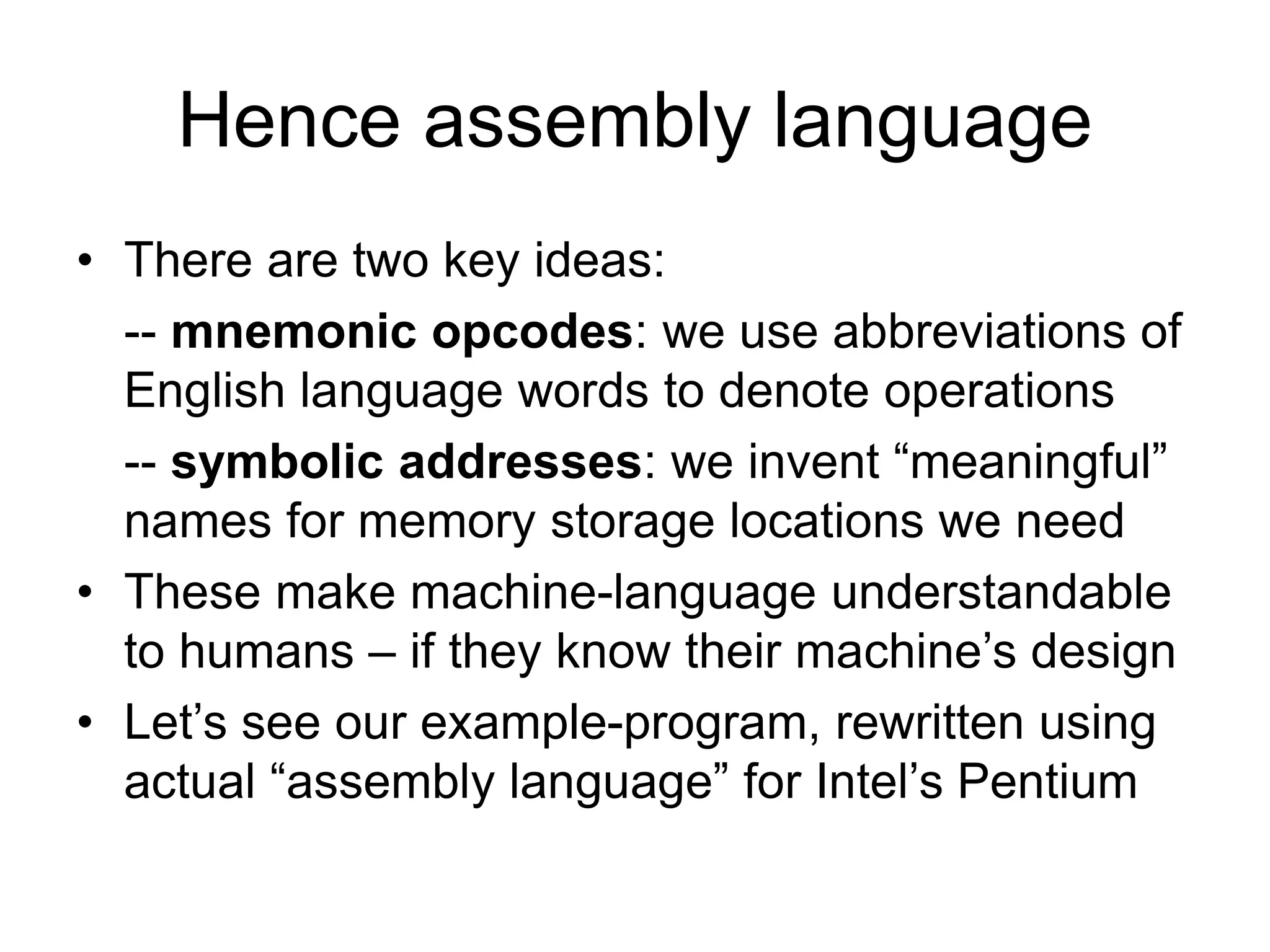Hence assembly language
• There are two key ideas:
-- mnemonic opcodes: we use abbreviations of
English language words to denote operations
-- symbolic addresses: we invent “meaningful”
names for memory storage locations we need
• These make machine-language understandable
to humans – if they know their machine’s design
• Let’s see our example-program, rewritten using
actual “assembly language” for Intel’s Pentium
 