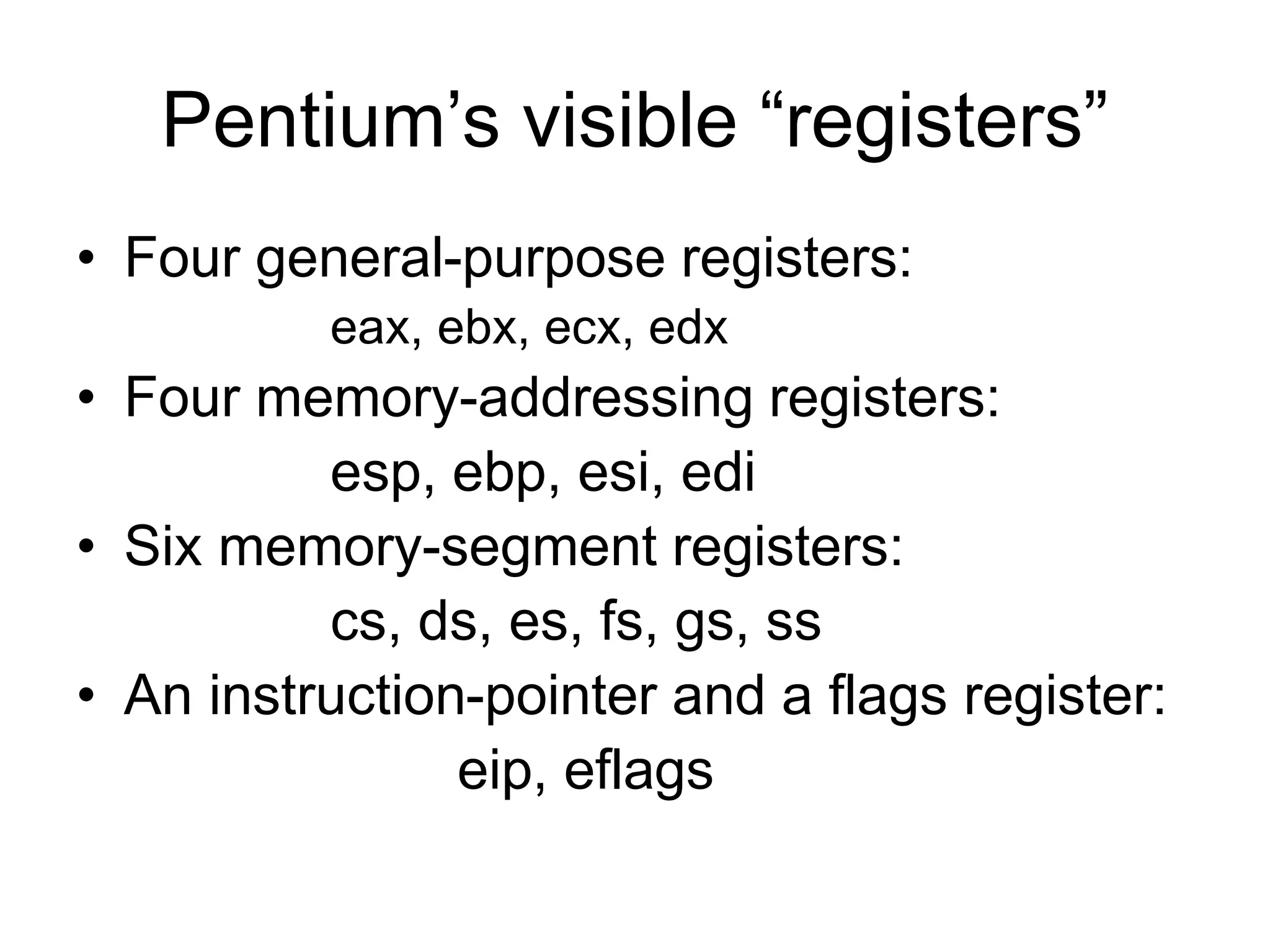 Pentium’s visible “registers”
• Four general-purpose registers:
eax, ebx, ecx, edx
• Four memory-addressing registers:
esp, ebp, esi, edi
• Six memory-segment registers:
cs, ds, es, fs, gs, ss
• An instruction-pointer and a flags register:
eip, eflags
 