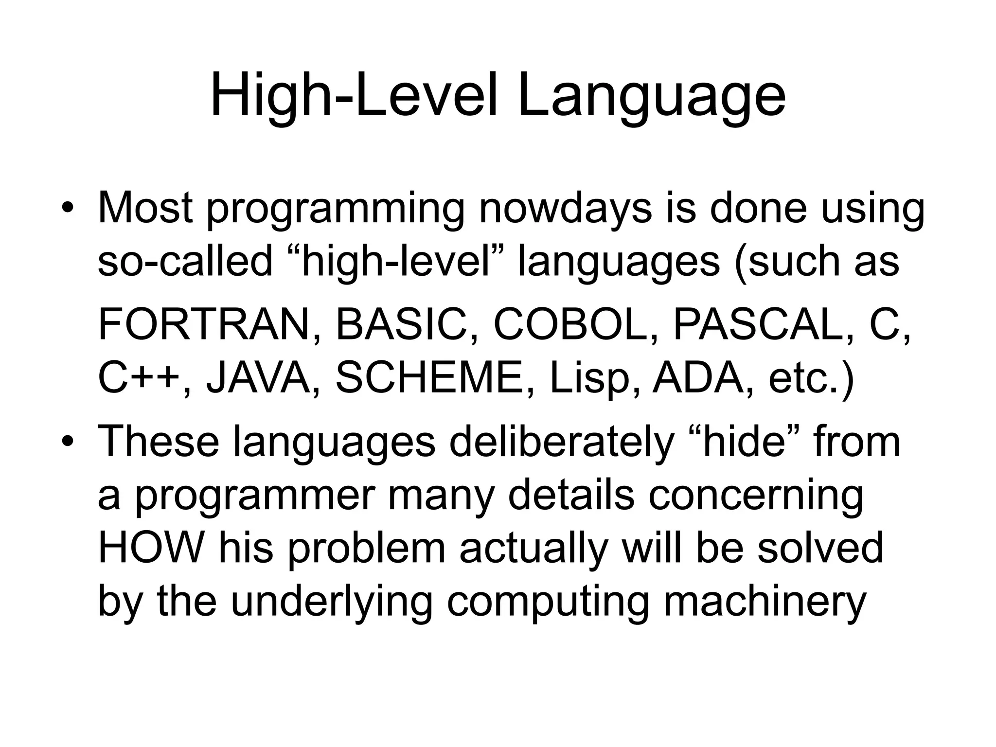 High-Level Language
• Most programming nowdays is done using
so-called “high-level” languages (such as
FORTRAN, BASIC, COBOL, PASCAL, C,
C++, JAVA, SCHEME, Lisp, ADA, etc.)
• These languages deliberately “hide” from
a programmer many details concerning
HOW his problem actually will be solved
by the underlying computing machinery
 